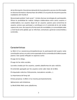 3
de la información. Esta democratización de la producción y acceso a la información
en diversos formatos e idiomas hace de la Web 2.0 un punto de encuentro para los
ciudadanos del mundo.6
Denominada también "web social ", brinda diversas tecnologías de participación.
Ofrece la posibilidad de realizar trabajos colaborativos entre varios usuarios o
colaboradores. Los usuarios dejan de ser usuarios pasivos para convertirse en
usuarios activos que participan y contribuyen en el contenido de la red siendo
capaces de crear, dar soporte y formar parte de sociedades y/o comunidades tanto
a nivel local como global; que se informan, comunican y generan conocimiento y
contenido.
Características
La Web 2.0 se caracteriza principalmente por la participación del usuario como
contribuidor activo y no solo como espectador de los contenidos de la Web (usuario
pasivo). Esto queda reflejado en aspectos como:
El auge de los blogs.
El auge de las redes sociales.
Las webs creadas por los usuarios, usando plataformas de auto-edición.
El contenido agregado por los usuarios como valor clave de la Web.
El etiquetado colectivo (folcsonomía, marcadores sociales...).
La importancia del long tail.
El beta perpetuo: la Web 2.0 se inventa permanentemente.
Aplicaciones web dinámicas.
La World Wide Web como plataforma.
 
