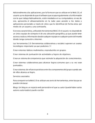 4
Adicionalmente a las aplicaciones, por la forma en que se utilizan en la Web 2.0, el
usuario ya no depende de que el software que ocupa regularmente o la información
con la que trabaja habitualmente, estén instalados en su computadora; en vez de
eso, aprovecha el almacenamiento en la nube para acceder a los datos y
aplicaciones personales a través de sitios que lo identifican de forma única por
medio de un usuario y una contraseña.
Con esta característica, utilizando herramientas Web 2.0 el usuario no depende de
un único equipo de cómputo ni de una ubicación geográfica, ya que puede tener
acceso a toda su información desde cualquier equipo en cualquier parte del mundo
donde tenga conexión a Internet.
Las herramientas 2.0 (herramientas colaborativas y sociales) suponen un avance
tecnológico importante ya que podemos:11
Crear entornos lúdicos multimedia y reproducirlos en grupos.
Crear sistemas de puntuación de actividades y logros de objetivos.
Crear un sistema de competencia que estimule la adquisición de conocimientos.
Crear sistemas colaborativos para alcanzar logros comunes que a su vez sean
puntuados.
Crear sistemas de refuerzo positivos entre los componentes del grupo cuando uno
de ellos alcanza un logro.
Servicios asociados
Para compartir en la Web 2.0 se utilizan una serie de herramientas, entre las que se
pueden destacar:
Blogs: Un blog es un espacio web personal en el que su autor (puede haber varios
autores autorizados) puede escribir
 
