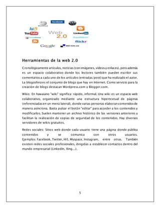 5
Herramientas de la web 2.0
Cronológicamente artículos, noticias (con imágenes, vídeos y enlaces), pero además
es un espacio colaborativo donde los lectores también pueden escribir sus
comentarios a cada uno de los artículos (entradas/post) que ha realizado el autor.
La blogosfera es el conjunto de blogs que hay en Internet. Como servicio para la
creación de blogs destacan Wordpress.com y Blogger.com.
Wikis: En hawaiano "wiki" significa: rápido, informal. Una wiki es un espacio web
colaborativo, organizado mediante una estructura hipertextual de páginas
(referenciadas en un menú lateral), donde varias personas elaboran contenidos de
manera asíncrona. Basta pulsar el botón "editar" para acceder a los contenidos y
modificarlos. Suelen mantener un archivo histórico de las versiones anteriores y
facilitan la realización de copias de seguridad de los contenidos. Hay diversos
servidores de wikis gratuitos.
Redes sociales: Sitios web donde cada usuario tiene una página donde pública
contenidos y se comunica con otros usuarios.
Ejemplos: Facebook, Twitter, Hi5, Myspace, Instagram, entre otras. También
existen redes sociales profesionales, dirigidas a establecer contactos dentro del
mundo empresarial (LinkedIn, Xing...).
 