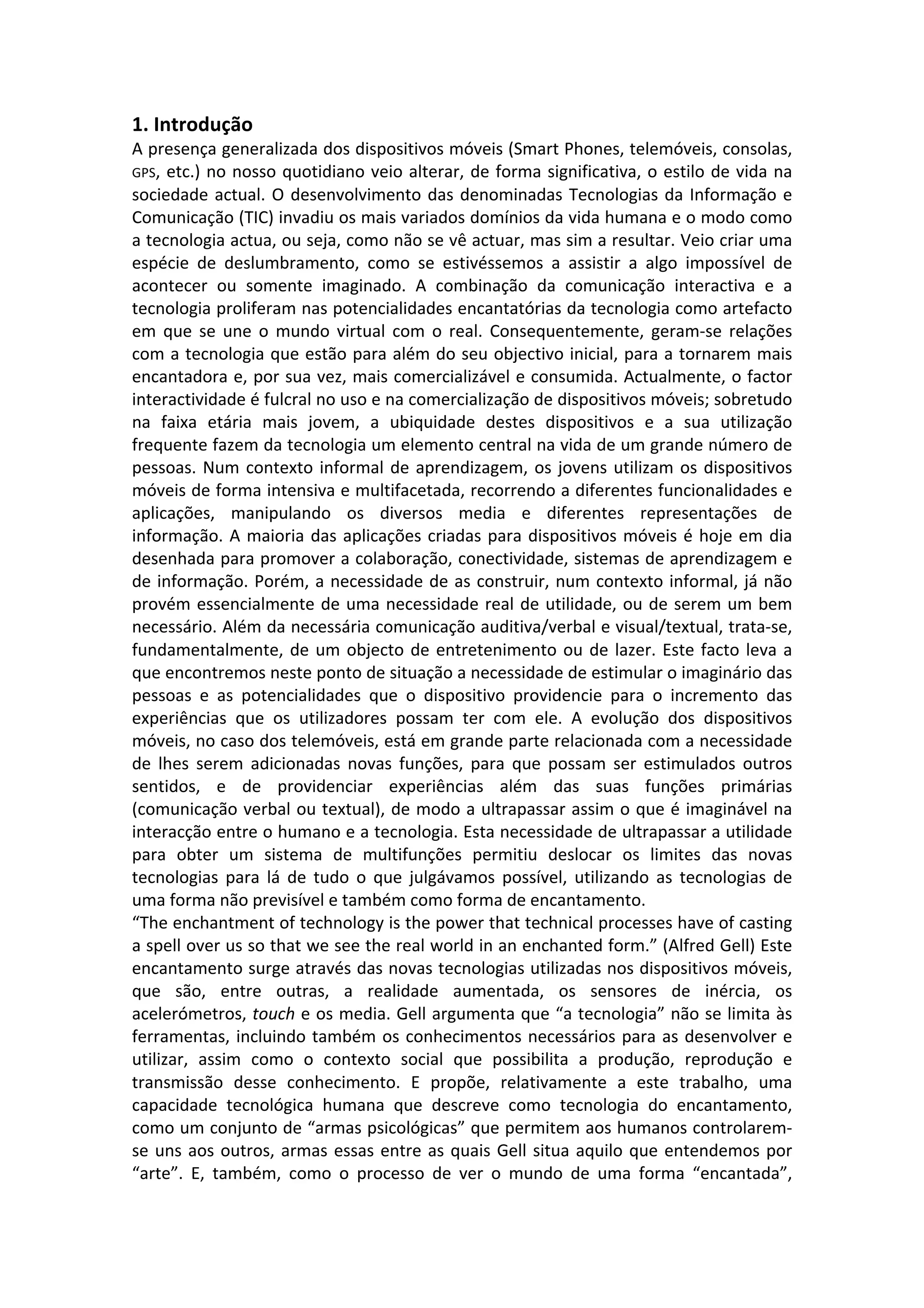 1. Introdução
A presença generalizada dos dispositivos móveis (Smart Phones, telemóveis, consolas,
GPS, etc.) no nosso quotidiano veio alterar, de forma significativa, o estilo de vida na
sociedade actual. O desenvolvimento das denominadas Tecnologias da Informação e
Comunicação (TIC) invadiu os mais variados domínios da vida humana e o modo como
a tecnologia actua, ou seja, como não se vê actuar, mas sim a resultar. Veio criar uma
espécie de deslumbramento, como se estivéssemos a assistir a algo impossível de
acontecer ou somente imaginado. A combinação da comunicação interactiva e a
tecnologia proliferam nas potencialidades encantatórias da tecnologia como artefacto
em que se une o mundo virtual com o real. Consequentemente, geram-‐se relações
com a tecnologia que estão para além do seu objectivo inicial, para a tornarem mais
encantadora e, por sua vez, mais comercializável e consumida. Actualmente, o factor
interactividade é fulcral no uso e na comercialização de dispositivos móveis; sobretudo
na faixa etária mais jovem, a ubiquidade destes dispositivos e a sua utilização
frequente fazem da tecnologia um elemento central na vida de um grande número de
pessoas. Num contexto informal de aprendizagem, os jovens utilizam os dispositivos
móveis de forma intensiva e multifacetada, recorrendo a diferentes funcionalidades e
aplicações, manipulando os diversos media e diferentes representações de
informação. A maioria das aplicações criadas para dispositivos móveis é hoje em dia
desenhada para promover a colaboração, conectividade, sistemas de aprendizagem e
de informação. Porém, a necessidade de as construir, num contexto informal, já não
provém essencialmente de uma necessidade real de utilidade, ou de serem um bem
necessário. Além da necessária comunicação auditiva/verbal e visual/textual, trata-‐se,
fundamentalmente, de um objecto de entretenimento ou de lazer. Este facto leva a
que encontremos neste ponto de situação a necessidade de estimular o imaginário das
pessoas e as potencialidades que o dispositivo providencie para o incremento das
experiências que os utilizadores possam ter com ele. A evolução dos dispositivos
móveis, no caso dos telemóveis, está em grande parte relacionada com a necessidade
de lhes serem adicionadas novas funções, para que possam ser estimulados outros
sentidos, e de providenciar experiências além das suas funções primárias
(comunicação verbal ou textual), de modo a ultrapassar assim o que é imaginável na
interacção entre o humano e a tecnologia. Esta necessidade de ultrapassar a utilidade
para obter um sistema de multifunções permitiu deslocar os limites das novas
tecnologias para lá de tudo o que julgávamos possível, utilizando as tecnologias de
uma forma não previsível e também como forma de encantamento.
“The enchantment of technology is the power that technical processes have of casting
a spell over us so that we see the real world in an enchanted form.” (Alfred Gell) Este
encantamento surge através das novas tecnologias utilizadas nos dispositivos móveis,
que são, entre outras, a realidade aumentada, os sensores de inércia, os
acelerómetros, touch e os media. Gell argumenta que “a tecnologia” não se limita às
ferramentas, incluindo também os conhecimentos necessários para as desenvolver e
utilizar, assim como o contexto social que possibilita a produção, reprodução e
transmissão desse conhecimento. E propõe, relativamente a este trabalho, uma
capacidade tecnológica humana que descreve como tecnologia do encantamento,
como um conjunto de “armas psicológicas” que permitem aos humanos controlarem-‐
se uns aos outros, armas essas entre as quais Gell situa aquilo que entendemos por
“arte”. E, também, como o processo de ver o mundo de uma forma “encantada”,