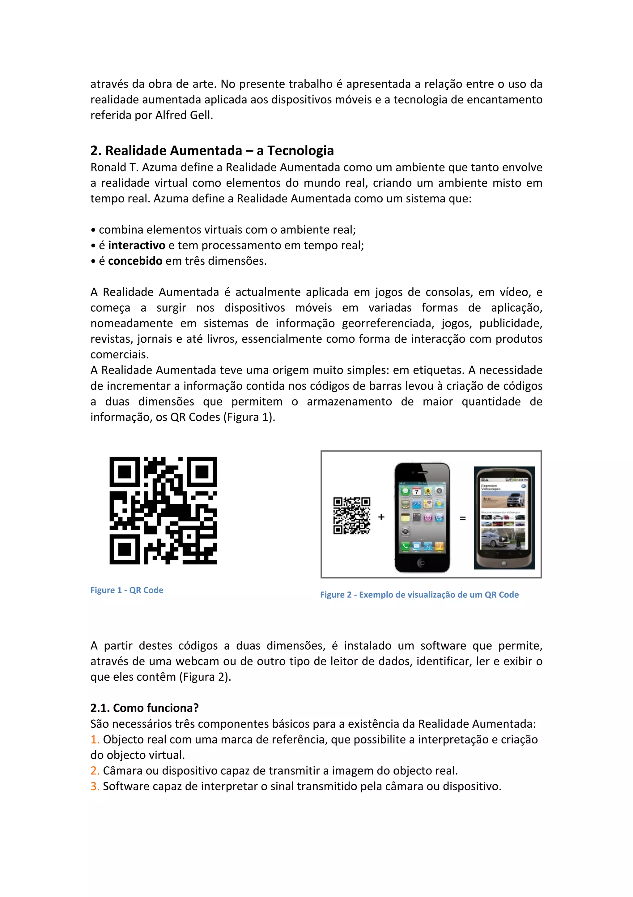 através da obra de arte. No presente trabalho é apresentada a relação entre o uso da
realidade aumentada aplicada aos dispositivos móveis e a tecnologia de encantamento
referida por Alfred Gell.
2. Realidade Aumentada – a Tecnologia
Ronald T. Azuma define a Realidade Aumentada como um ambiente que tanto envolve
a realidade virtual como elementos do mundo real, criando um ambiente misto em
tempo real. Azuma define a Realidade Aumentada como um sistema que:
• combina elementos virtuais com o ambiente real;
• é interactivo e tem processamento em tempo real;
• é concebido em três dimensões.
A Realidade Aumentada é actualmente aplicada em jogos de consolas, em vídeo, e
começa a surgir nos dispositivos móveis em variadas formas de aplicação,
nomeadamente em sistemas de informação georreferenciada, jogos, publicidade,
revistas, jornais e até livros, essencialmente como forma de interacção com produtos
comerciais.
A Realidade Aumentada teve uma origem muito simples: em etiquetas. A necessidade
de incrementar a informação contida nos códigos de barras levou à criação de códigos
a duas dimensões que permitem o armazenamento de maior quantidade de
informação, os QR Codes (Figura 1).
Figure 1 -‐ QR Code Figure 2 -‐ Exemplo de visualização de um QR Code
A partir destes códigos a duas dimensões, é instalado um software que permite,
através de uma webcam ou de outro tipo de leitor de dados, identificar, ler e exibir o
que eles contêm (Figura 2).
2.1. Como funciona?
São necessários três componentes básicos para a existência da Realidade Aumentada:
1. Objecto real com uma marca de referência, que possibilite a interpretação e criação
do objecto virtual.
2. Câmara ou dispositivo capaz de transmitir a imagem do objecto real.
3. Software capaz de interpretar o sinal transmitido pela câmara ou dispositivo.