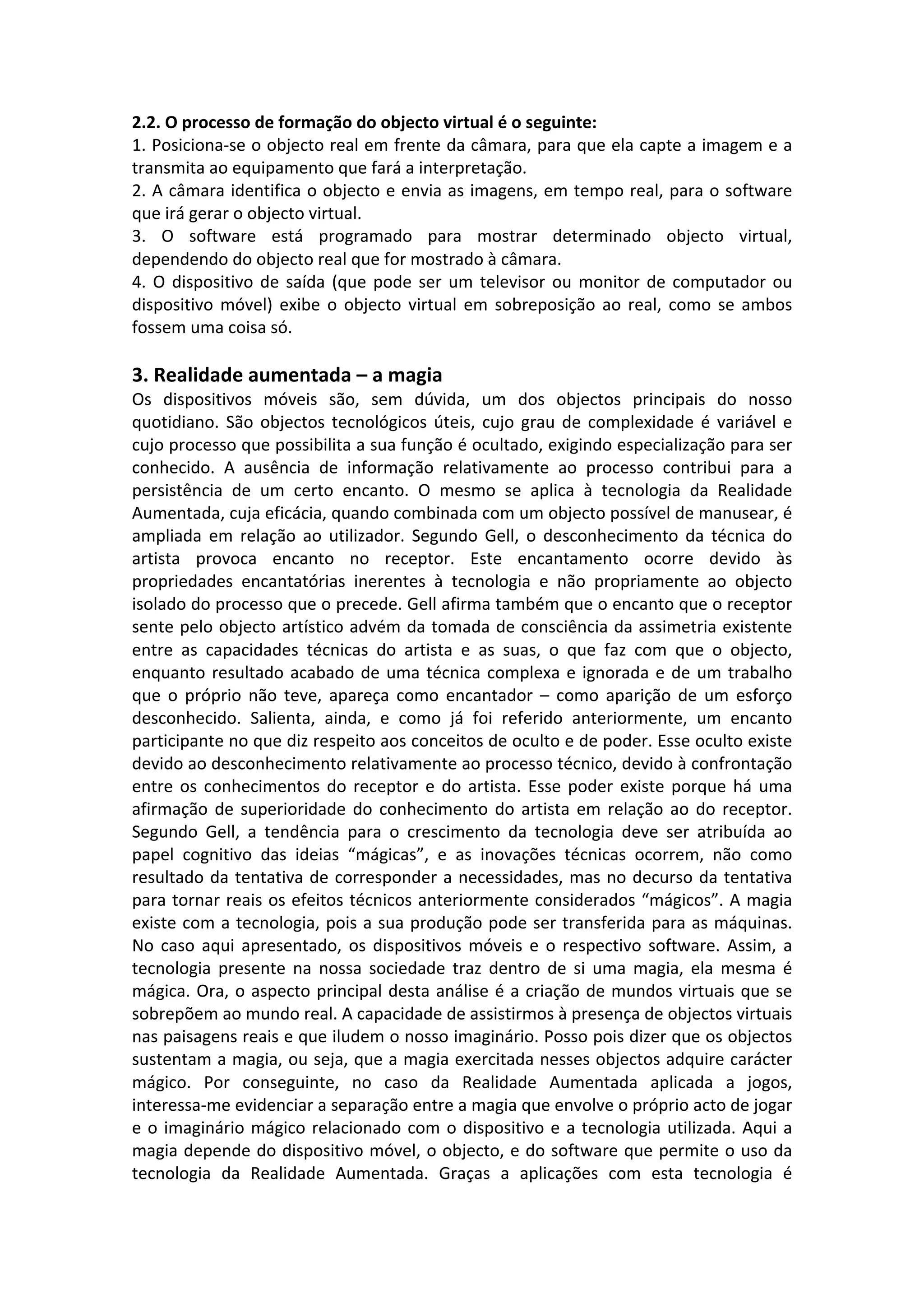 2.2. O processo de formação do objecto virtual é o seguinte:
1. Posiciona-‐se o objecto real em frente da câmara, para que ela capte a imagem e a
transmita ao equipamento que fará a interpretação.
2. A câmara identifica o objecto e envia as imagens, em tempo real, para o software
que irá gerar o objecto virtual.
3. O software está programado para mostrar determinado objecto virtual,
dependendo do objecto real que for mostrado à câmara.
4. O dispositivo de saída (que pode ser um televisor ou monitor de computador ou
dispositivo móvel) exibe o objecto virtual em sobreposição ao real, como se ambos
fossem uma coisa só.
3. Realidade aumentada – a magia
Os dispositivos móveis são, sem dúvida, um dos objectos principais do nosso
quotidiano. São objectos tecnológicos úteis, cujo grau de complexidade é variável e
cujo processo que possibilita a sua função é ocultado, exigindo especialização para ser
conhecido. A ausência de informação relativamente ao processo contribui para a
persistência de um certo encanto. O mesmo se aplica à tecnologia da Realidade
Aumentada, cuja eficácia, quando combinada com um objecto possível de manusear, é
ampliada em relação ao utilizador. Segundo Gell, o desconhecimento da técnica do
artista provoca encanto no receptor. Este encantamento ocorre devido às
propriedades encantatórias inerentes à tecnologia e não propriamente ao objecto
isolado do processo que o precede. Gell afirma também que o encanto que o receptor
sente pelo objecto artístico advém da tomada de consciência da assimetria existente
entre as capacidades técnicas do artista e as suas, o que faz com que o objecto,
enquanto resultado acabado de uma técnica complexa e ignorada e de um trabalho
que o próprio não teve, apareça como encantador – como aparição de um esforço
desconhecido. Salienta, ainda, e como já foi referido anteriormente, um encanto
participante no que diz respeito aos conceitos de oculto e de poder. Esse oculto existe
devido ao desconhecimento relativamente ao processo técnico, devido à confrontação
entre os conhecimentos do receptor e do artista. Esse poder existe porque há uma
afirmação de superioridade do conhecimento do artista em relação ao do receptor.
Segundo Gell, a tendência para o crescimento da tecnologia deve ser atribuída ao
papel cognitivo das ideias “mágicas”, e as inovações técnicas ocorrem, não como
resultado da tentativa de corresponder a necessidades, mas no decurso da tentativa
para tornar reais os efeitos técnicos anteriormente considerados “mágicos”. A magia
existe com a tecnologia, pois a sua produção pode ser transferida para as máquinas.
No caso aqui apresentado, os dispositivos móveis e o respectivo software. Assim, a
tecnologia presente na nossa sociedade traz dentro de si uma magia, ela mesma é
mágica. Ora, o aspecto principal desta análise é a criação de mundos virtuais que se
sobrepõem ao mundo real. A capacidade de assistirmos à presença de objectos virtuais
nas paisagens reais e que iludem o nosso imaginário. Posso pois dizer que os objectos
sustentam a magia, ou seja, que a magia exercitada nesses objectos adquire carácter
mágico. Por conseguinte, no caso da Realidade Aumentada aplicada a jogos,
interessa-‐me evidenciar a separação entre a magia que envolve o próprio acto de jogar
e o imaginário mágico relacionado com o dispositivo e a tecnologia utilizada. Aqui a
magia depende do dispositivo móvel, o objecto, e do software que permite o uso da
tecnologia da Realidade Aumentada. Graças a aplicações com esta tecnologia é