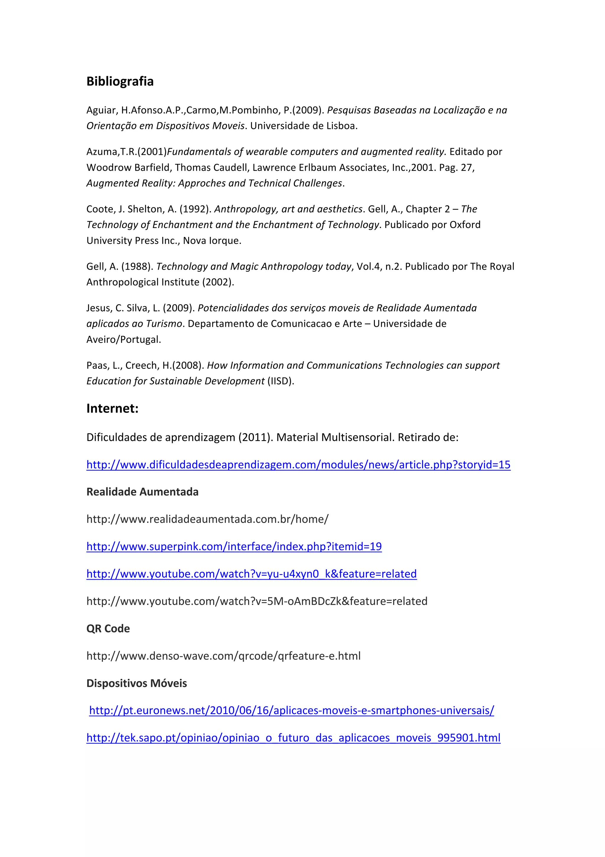 Bibliografia
Aguiar, H.Afonso.A.P.,Carmo,M.Pombinho, P.(2009). Pesquisas Baseadas na Localização e na
Orientação em Dispositivos Moveis. Universidade de Lisboa.
Azuma,T.R.(2001)Fundamentals of wearable computers and augmented reality. Editado por
Woodrow Barfield, Thomas Caudell, Lawrence Erlbaum Associates, Inc.,2001. Pag. 27,
Augmented Reality: Approches and Technical Challenges.
Coote, J. Shelton, A. (1992). Anthropology, art and aesthetics. Gell, A., Chapter 2 – The
Technology of Enchantment and the Enchantment of Technology. Publicado por Oxford
University Press Inc., Nova Iorque.
Gell, A. (1988). Technology and Magic Anthropology today, Vol.4, n.2. Publicado por The Royal
Anthropological Institute (2002).
Jesus, C. Silva, L. (2009). Potencialidades dos serviços moveis de Realidade Aumentada
aplicados ao Turismo. Departamento de Comunicacao e Arte – Universidade de
Aveiro/Portugal.
Paas, L., Creech, H.(2008). How Information and Communications Technologies can support
Education for Sustainable Development (IISD).
Internet:
Dificuldades de aprendizagem (2011). Material Multisensorial. Retirado de:
http://www.dificuldadesdeaprendizagem.com/modules/news/article.php?storyid=15
Realidade Aumentada
http://www.realidadeaumentada.com.br/home/
http://www.superpink.com/interface/index.php?itemid=19
http://www.youtube.com/watch?v=yu-‐u4xyn0_k&feature=related
http://www.youtube.com/watch?v=5M-‐oAmBDcZk&feature=related
QR Code
http://www.denso-‐wave.com/qrcode/qrfeature-‐e.html
Dispositivos Móveis
http://pt.euronews.net/2010/06/16/aplicaces-‐moveis-‐e-‐smartphones-‐universais/
http://tek.sapo.pt/opiniao/opiniao_o_futuro_das_aplicacoes_moveis_995901.html
