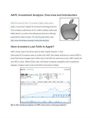 AAPL Investment Analysis: Overview and Introduction 
 
Read this report to learn if investing in Apple make sense. 
AAPL is a premium supplier of consumer technology products. 
The company is well­known for it's mobile, desktop, laptop and 
tablet devices, as well as the software products and offerings 
supported by these devices. For the full presentation read: 
http://www.stockideas.org/aapl­investment­analysis/ 
Have Investors Lost Faith in Apple? 
AAPL shares used to be all the craze of stock market investors. In fact... 
During late 2012 investors were so smitten with AAPL that shares climbed up to around $700 in 
price! But money managers are a fickle crowd. And after the enormous run­up, AAPL quickly fell 
over 40% in value. Without Steve Jobs, and facing increasing competition in the smartphone 
category, investors seem to have lost faith in the shares of Apple. 
 
But is this market perception of AAPL share price overly­pessimistic?  
 