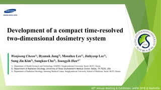 Development of a compact time-resolved
two-dimensional dosimetry system
Wonjoong Cheon1), Hyunuk Jung2), Moonhee Lee1), Jinhyeop Lee1),
Sung Jin Kim3), Sungkoo Cho3), Youngyih Han4)*
1) Department of Health Sciences and Technology, SAIHST, Sungkyunkwan University, Seoul, 06351, Korea.
2) Department of Radiation Oncology, University of Texas Southwestern Medical Center, Dallas, TX 75235, USA
3) Department of Radiation Oncology, Samsung Medical Center, Sungkyunkwan University School of Medicine, Seoul, 06351, Korea.
1
60th Annual Meeting & Exhibition: AAPM 2018 @ Nashville
 