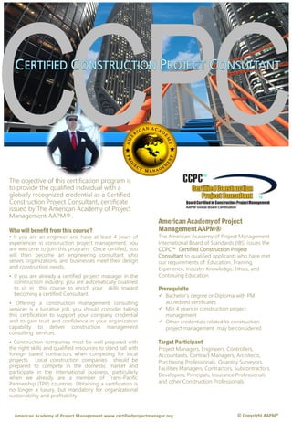 The objective of this certification program is
to provide the qualified individual with a
globally recognized credential as a Certified
Construction Project Consultant, certificate
issued by The American Academy of Project
Management AAPM®.
Who will benefit from this course?
• If you are an engineer and have at least 4 years of
experiences in construction project management, you
are welcome to join this program. Once certified, you
will then become an engineering consultant who
serves organizations, and businesses meet their design
and construction needs.
• If you are already a certified project manager in the
construction industry, you are automatically qualified
to sit in this course to enrich your skills toward
becoming a certified Consultant.
• Offering a construction management consulting
services is a lucrative job, you should consider taking
this certification to support your company credential
and to gain trust and confidence in your organization
capability to deliver construction management
consulting services.
• Construction companies must be well prepared with
the right skills and qualified resources to stand tall with
foreign based contractors when competing for local
projects. Local construction companies should be
prepared to compete in the domestic market and
participate in the international business, particularly
when we already are a member of Trans-Pacific
Partnership (TPP) countries. Obtaining a certification is
no longer a luxury, but mandatory for organizational
sustainability and profitability.
American Academy of Project
Management AAPM®
The American Academy of Project Management
International Board of Standards (IBS) issues the
CCPC™ Certified Construction Project
Consultant to qualified applicants who have met
our requirements of: Education, Training,
Experience, Industry Knowledge, Ethics, and
Continuing Education.
Prerequisite
 Bachelor’s degree or Diploma with PM
accredited certificates
 Min 4 years in construction project
management
 Other credentials related to construction
project management may be considered
Target Participant
Project Managers, Engineers, Controllers,
Accountants, Contract Managers, Architects,
Purchasing Professionals, Quantity Surveyors,
Facilities Managers, Contractors, Subcontractors,
Developers, Principals, Insurance Professionals
and other Construction Professionals.
© Copyright AAPM®American Academy of Project Management www.certifiedprojectmanager.org
 