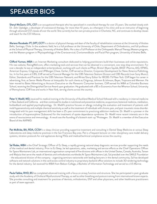 Sheryl McGavin, oTL, CST is an occupational therapist who has specialized in craniofacial therapy for over 25 years. She worked closely with
dr. John upledger, a developer of craniosacral therapy, for more than 10 years, as a therapist in his clinic and as an instructor of beginning
through advanced CST classes all over the world. She currently has her own private practice in Charlotte, nC, and continues to develop classes
and teach for the CST alliance.
Mariano rocabado: PT, dPT, CCTT is a doctor of physical therapy and dean of the faculty of rehabilitation sciences at the university of andres
Bello, Santiago, Chile. in the academic ﬁeld, he is a full professor at the university of Chile, department of orthodontics, and full professor
at the School of Physical Therapy, university of andres Bello. He is also a full Professor at the orthopaedic Manual Therapy Masters program,
and the Masters program in Physiopathology of the Craniocervical, Craniomandibular and facial Pain program, university of andres Bello.
Clifford Yurman, MBa is an internet Marketing consultant dedicated to helping practitioners build their businesses and online reputations.
His new website, ratingWell.com, offers marketing tools and services that can be obtained in a convenient, one-stop shop environment. for
over a decade, he was an independent writer/producer, working with such clients as Pﬁzer, Bristol-Myers Squibb, BaSf-Pharma, aiG, KPMG,
american express, Citigroup and JPMorgan Chase. earlier, Cliff served as director, Corporate development for news america Publishing,
inc. in his ﬁve years at CBS, Cliff served as financial Manager for the CBS Television Stations division and CBS records (now Sony Music);
editor, Standards and Practices for the CBS Television network; and Writer/Story editor for WCBS-TV/new York. Cliff began his career in
advertising, ﬁrst, as Senior Media Planner at interpublic for such clients as Citigroup, Johnson & Johnson, Bayer, Tropicana and Mennen. He
later moved to Bates advertising as account executive on the Panasonic Consumer business. Cliff earned his MBa at Columbia Business
School, receiving the distinguished Service award upon graduation. He graduated with a BS in economics from the Wharton School, university
of Pennsylvania. Cliff lives and works in new York, serving clients across the country
Peter V. Madill, Md, received his medical training at the university of auckland Medical School followed with a residency in internal medicine
in new Zealand and California. and then continued his studies in nutritional and preventive medicine, acupuncture, botanical medicine, meditation,
biofeedback and applied psychophysiology. dr. Madill’s practice focuses on allergy including the evaluation and treatment of patients with
mold hypersensitivity and multiple chemical sensitivity as well as the treatment of individuals with chronic pain, and post-traumatic stress disorder.
integrated with his pain management skills has been a 25-year commitment to practicing addiction medicine. dr. Madill is a pioneer in the
introduction of buprenorphine (Suboxone) for the treatment of opiate dependence syndrome. dr. Madill more recent interests are in the
arena of neuroscience and immunology. a result was the founding of a biotech start-up “Proteagen. dr. Madill is a member of the executive
Board of the aaPMd.
Pat McBride, Ba, rda, CCSH is a sleep clinician providing supportive treatment and consulting in dental Sleep Medicine at various Sleep
Laboratories and sleep medicine practices in the San francisco Bay area. Pat is a frequent lecturer on inter-disciplinary care model delivery
systems, titration protocols for oral appliances during PSGs and medical/technical compliance across the country.
Sal rodas, MBa is the Chief Strategic officer of ez Sleep, a rapidly growing national sleep diagnostic services provider supporting the needs
of the medical and dental industry. Prior to ez Sleep, he led operations, sales, marketing and service efforts as the Chief operations officer
for Space Maintainers Lab, an international organization comprised of ﬁve divisions with offices in the united States, Canada, australia, Taiwan
and Malysia that serve the needs of dentists and orthodontists worldwide.at Space Maintainers Lab, Sal presided over the SMiLe foundation
- the educational division of the company - organizing seminars nationwide with leading lecturers in the dental community. Sal has developed
software and network solutions in the card access control industry to proprietary backend office solutions to include 3d rendering technology
for the dental industry. Sal received his MBa from Babson College, a Bachelor of information Technology and served as a uS Marine.
Paula fabbie, rHd, BS has completed advanced training with a focus on airway function and structure. She has participated in post-graduate
study with the academy of orofacial Myofunctional Therapy, as well as other breathing and posture training from international known experts.
She provides consulting and treatment for practices of dentists, orthodontists, enT and other physicians, and other healthcare practitioners
as part of team approach.
SPeaKer BioS
 