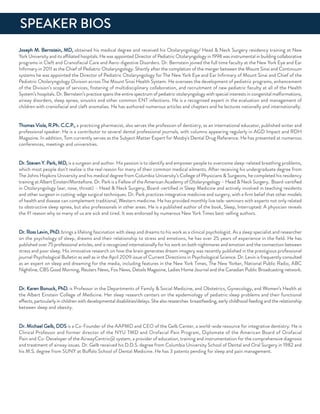 Joseph M. Bernstein, Md, obtained his medical degree and received his otolaryngology/ Head & neck Surgery residency training at new
York university and its affiliated hospitals. He was appointed director of Pediatric otolaryngology in 1998 was instrumental in building collaborative
programs in Cleft and Craniofacial Care and aero-digestive disorders. dr. Bernstein joined the full time faculty at the new York eye and ear
inﬁrmary in 2011 as the Chief of Pediatric otolaryngology. Shortly after the completion of the merger between the Mount Sinai and Continuum
systems he was appointed the director of Pediatric otolaryngology for The new York eye and ear inﬁrmary of Mount Sinai and Chief of the
Pediatric otolaryngology division across The Mount Sinai Health System. He oversees the development of pediatric programs, enhancement
of the division’s scope of services, fostering of multidisciplinary collaboration, and recruitment of new pediatric faculty at all of the Health
System’s hospitals. dr. Bernstein’s practice spans the entire spectrum of pediatric otolaryngology with special interests in congenital malformations,
airway disorders, sleep apnea, sinusitis and other common enT infections. He is a recognized expert in the evaluation and management of
children with craniofacial and cleft anomalies. He has authored numerous articles and chapters and he lectures nationally and internationally.
Thomas Viola, r.Ph. C.C.P., a practicing pharmacist, also serves the profession of dentistry, as an international educator, published writer and
professional speaker. He is a contributor to several dental professional journals, with columns appearing regularly in aGd impact and rdH
Magazine. in addition, Tom currently serves as the Subject Matter expert for Mosby's dental drug reference. He has presented at numerous
conferences, meetings and universities.
dr. Steven Y. Park, Md, is a surgeon and author. His passion is to identify and empower people to overcome sleep-related breathing problems,
which most people don’t realize is the real reason for many of their common medical ailments. after receiving his undergraduate degree from
The Johns Hopkins university and his medical degree from Columbia university’s College of Physicians & Surgeons, he completed his residency
training at albert einsten/Monteﬁore. dr. Park is a fellow of the american academy of otolaryngology – Head & neck Surgery, Board-certiﬁed
in otolaryngology (ear, nose, throat) – Head & neck Surgery, Board-certiﬁed in Sleep Medicine and actively involved in teaching residents
and other surgeon in cutting-edge surgical techniques. dr. Park practices integrative medicine and surgery, with a ﬁrm belief that other models
of health and disease can complement traditional, Western medicine. He has provided monthly live tele-seminars with experts not only related
to obstructive sleep apnea, but also professionals in other areas. He is a published author of the book, Sleep, interrupted: a physician reveals
the #1 reason why so many of us are sick and tired. it was endorsed by numerous new York Times best-selling authors.
dr. ross Levin, Phd. brings a lifelong fascination with sleep and dreams to his work as a clinical psychologist. as a sleep specialist and researcher
on the psychology of sleep, dreams and their relationship to stress and emotions, he has over 25 years of experience in the ﬁeld. He has
published over 75 professional articles, and is recognized internationally for his work on both nightmares and emotion and the connection between
stress and poor sleep. His innovative research on how the brain generates dream imagery was recently published in the prestigious professional
journal Psychological Bulletin as well as in the april 2009 issue of Current directions in Psychological Science. dr. Levin is frequently consulted
as an expert on sleep and dreaming for the media, including features in the new York Times, The new Yorker, national Public radio, aBC
nightline, CBS Good Morning, reuters news, fox news, details Magazine, Ladies Home Journal and the Canadian Public Broadcasting network.
dr. Karen Bonuck, Phd. is Professor in the departments of family & Social Medicine, and obstetrics, Gynecology, and Women’s Health at
the albert einstein College of Medicine. Her sleep research centers on the epidemiology of pediatric sleep problems and their functional
effects, particularly in children with developmental disabilities/delays. She also researches breastfeeding, early childhood feeding and the relationship
between sleep and obesity.
dr. Michael Gelb, ddS is a Co-founder of the aaPMd and Ceo of the Gelb Center, a world-wide resource for integrative dentistry. He is
Clinical Professor and former director of the nYu TMd and orofacial Pain Program, diplomate of the american Board of orofacial
Pain and Co-developer of the airwayCentric@ system, a provider of education, training and instrumentation for the comprehensive diagnosis
and treatment of airway issues. dr. Gelb received his d.d.S. degree from Columbia university School of dental and oral Surgery in 1982 and
his M.S. degree from SunY at Buffalo School of dental Medicine. He has 3 patents pending for sleep and pain management.
SPeaKer BioS
 