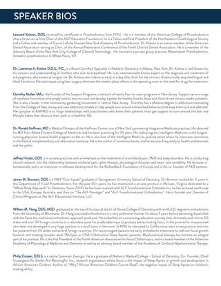 Leonard Kobren, ddS, received his certiﬁcate in Prosthodontics from nYu. He is a member of the american College of Prosthodontics
where he serves as Vice Chair of the aCP education foundation; he is a fellow and Past President of the northeastern Gnathological Society
and a fellow and member of Council of the Greater new York academy of Prosthodontics. dr. Kobren is an active member of the american
dental association serving as Chair, of the annual restorative Conference of the ninth district dental association. He is a member of the
advisory Board of the new York City College of (dental) Technology. He maintains a private group practice, Westchester Prosthodontics,
limited to prosthodontics in White Plains, nY.
dr. Lawrence a. Kotlow d.d.S., P.C., is a Board Certiﬁed Specialist in Pediatric dentistry in albany, new York. dr. Kotlow is well known for
his concern and understanding of mothers who wish to breastfeed. He is an internationally known expert on the diagnosis and treatment of
ankyloglossia, also known as tongue-tie. dr. Kotlow sees infants as early as a day after birth for the revision of abnormally attached lingual and
labial frenulums. His techniques using laser surgery eliminate the need to place infants in the operating room or the need for drugs for treatment.
dorothy Mullen Ma,is the founder of the Suppers Programs, a network of nearly free-to-users programs in new Jersey. Suppers serve a range
of members from those who simply want to learn to cook and develop a palate for healthy food to those with food-driven chronic health problems.
She is also a leader in the community gardening movement in central new Jersey. dorothy has a Masters degree in addictions counseling
from the College of new Jersey and uses addictions models to help people turn around entrenched behaviors that keep them sick and addicted.
Her purpose at aaPMd is to forge relationships with practitioners who know their patients must get support to turn around the diet and
lifestyle habits that obstruct their path to a healthier life.
dr. ronald Hoffman, Md is Medical director of the Hoffman Center, one of new York's pioneering integrative Medicine practices. He obtained
his Md from albert einstein College of Medicine, and has been practicing for 30 years. His radio program, intelligent Medicine, is the longest-
running physician-hosted health program on the air. He is also host of the intelligent Medicine podcast series where he interviews luminaries
in the ﬁeld of complementary and alternative medicine. He is the author of numerous books, and he lectures frequently to health professionals
and the public.
Jeffrey Hindin, ddS is in private practices with an emphasis on the treatment of craniofacial pain, TMd and sleep disorders. He is conducting
clinical research into the relationship between orofacial pain, splint therapy, physiological function and heart rate variability. He lectures in-
ternationally and is an instructor in software development for the Biofeedback foundation of europe and is the co-founder of Tad systems.
James M. Bronson, ddS is a 1983 “Cum Laude” graduate of Georgetown university School of dentistry. dr. Bronson worked for 5 years in
the department of fixed Prosthodontics. for the past 30= years, he has maintained a private practice in McLean, Virginia dedicated to a
“Whole Body approach” to dentistry. Since 2000, he has been involved with aLf Transformational orthodontics, he has lectured world wide
in the uSa, europe, australia, and asia on “The aLf Paradigm” and “aLf Transformational orthodontics”. He is founder and director of
Clinical Programs at The aLf educational institute, LLC.
William M. Hang, ddS, MSd. graduated at the top of his class at the u. of illinois College of dentistry with an M.S.d. degree in orthodontics
from the university of Minnesota. dr. Hang practiced orthodontics in a very traditional manner for about 7 years before becoming dissatisﬁed
with the faces the traditional orthodontic approach produced. He embarked on a continuing education journey that ultimately took him to 50
states and over 30 foreign countries in a relentless quest for predictable ways to produce better looking faces. in the process he incorporated
new ideas and developed a very large practice in a small town in Vermont. in 1996 he relocated to California to start a new practice and now
has patients from 20 states and several foreign countries. His two strongest passions are early orthodontic treatment to redirect facial growth
forward, and treating complex adult TMJ/pain or oSa (obstructive Sleep apnea) patients. Myofunctional therapy has become an integral
part of his practice. He is the ﬁrst President of the north american association for facial orthotropics, and is a board member of the american
academy of Physiological Medicine and dentistry as well as an advisory board member of the academy of orofacial Myofunctional Therapy.
Philip Cooper, d.d.S. is a native Savannah, Georgia. He is a graduate of Meharry Medical College – School of dentistry. Co- founder, Chief
investigator for Smiles are Meaningful, inc., research organization whose focus is the impact of Sleep apnea on growth and development in
african american Children. author of, “Why? african american Children Cannot read”, the negative impact of Sleep apnea on children’s
reading ability.
SPeaKer BioS
 