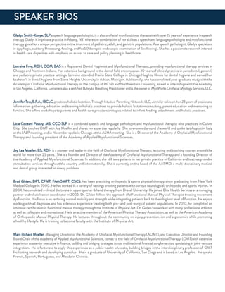 Gladys Smith-Konye, SLP a speech language pathologist, is a also orofacial myofunctional therapist with over 15 years of experience in speech
therapy Gladys is in private practice in albany, nY, where the combination of her skills as a speech and language pathologist and myofunctional
therapy gives her a unique perspective in the treatment of pediatric, adult, and geriatric populations. as a speech pathologist, Gladys specializes
in dysphagia, auditory Processing, feeding, and feeS (ﬁberoptic endoscopic examination of Swallowing). She has a passionate research interest
in health care disparities with emphasis on access to care and policy planning in healthcare.
Lorraine frey, rdH, CoM, BaS is a registered dental Hygienist and Myofunctional Therapist, providing myofunctional therapy services in
Chicago and northern indiana. Her extensive background in the dental ﬁeld encompasses 30 years of clinical practice in periodontal, general,
and pediatric private practice settings. Lorraine attended Prairie State College in Chicago Heights, illinois for dental hygiene and earned her
bachelor’s in dental hygiene from Siena Heights university in adrian, Michigan. additionally, she has completed post-graduate study with the
academy of orofacial Myofunctional Therapy on the campus of uCSd and northwestern university, as well as internships with the academy
inLosangeles,California.LorraineisalsoacertiﬁedButeykoBreathingPractitionerandistheownerofMyoWorksorofacialMyologyServices,LLC.
Jennifer Tow, B.f.a., iBCLC, practices holistic lactation. Through intuitive Parenting network, LLC, Jennifer relies on her 23 years of passionate
information-gathering, education and training in holistic practices to provide holistic lactation consulting, parent education and mentoring to
families. She offers workshops to parents and health care providers on topics related to infant feeding, attachment and holistic practices.
Licia Coceani Paskay, MS, CCC-SLP is a combined speech and language pathologist and myofunctional therapist who practices in Culver
City. She teaches oMT with Joy Moeller and shares her expertise regularly. She is renowned around the world and spoke last august in italy
at the iaLP meeting, and in november spoke in Chicago at the aSHa meeting. She is a director of the academy of orofacial Myofunctional
Therapy and founding president of the academy of applied Myofunctional Sciences.
Joy Lea Moeller, BS, rdH is a pioneer and leader in the ﬁeld of orofacial Myofunctional Therapy, lecturing and teaching courses around the
world for more than 25 years. She is a founder and director of the academy of orofacial Myofunctional Therapy and a founding director of
the academy of applied Myofunctional Sciences. in addition, she still sees patients in her private practice in California and teaches provides
consultation services throughout the country and internationally. She is currently on the board of the aaPMd, a multi-disciplinary medical
and dental group interested in airway problems
Brad Gilden, dPT, CfMT, faaoMPT, CSCS, has been practicing orthopedic & sports physical therapy since graduating from new York
Medical College in 2000. He has worked in a variety of settings treating patients with various neurological, orthopedic and sports injuries. in
2004, he completed a clinical doctorate in upper quarter & hand therapy from drexel university. He joined elite Health Services as a managing
partner and rehabilitation coordinator in 2005. dr. Gilden follows the approach of a functional Manual Physical Therapist treating movement
dysfunction. His focus is on restoring normal mobility and strength while integrating patients back to their highest level of function. He enjoys
working with all diagnoses and has extensive experience treating both pre- and post-surgical patient populations. in 2010, he completed an
intensive certiﬁcation in functional manual therapy through the institute of Physical art. dr. Gilden has worked with many professional athletes
as well as collegiate and recreational. He is an active member of the american Physical Therapy association, as well as the american academy
of orthopaedic Manual Physical Therapy. He lectures throughout the community on injury prevention. ion and ergonomics while promoting
a healthy lifestyle. He is training to become faculty with the institute of Physical art.
Marc richard Moeller, Managing director of the academy of orofacial Myofunctional Therapy (aoMT), and executive director and founding
Board Chair of the academy of applied Myofunctional Sciences, comes to the ﬁeld of orofacial Myofunctional Therapy (oMT)with extensive
experience as a senior executive in ﬁnance, building and bridging strategies across multinational ﬁnancial conglomerates, specializing in joint-venture
integration. He is fortunate to apply this experience as a public health advocate, building bridges in the interdisciplinary profession of oMT
facilitating research and developing curriclua. He is a graduate of university of California, San diego and is based in Los angeles. He speaks
french, Spanish, Portuguese, and Mandarin Chinese.
SPeaKer BioS
 
