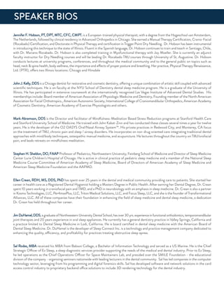 Jennifer f. Hobson, PT, dPT, MTC, CfC, CMPT. is a european-trained physical therapist; with a degree from the Hogeschool van amsterdam,
The netherlands, followed by clinical residency in advanced orthopedics in Chicago. She earned a Manual Therapy Certiﬁcation, Cranio-facial
(rocabado) Certiﬁcation, and doctorate in Physical Therapy and certiﬁcation in Trigger Point dry needling. dr. Hobson has been instrumental
in introducing this technique to the state of illinois. fluent in the Spanish language, dr. Hobson continues to train and teach in Santiago, Chile,
with dr. Mariano rocabado. dr. Hobson is also completed training in Myofunctional therapy with Joy Moeller. She is currently an adjunct
faculty instructor for dry needling courses and will be leading dr. rocabado TMJ courses through university of St. augustine. dr. Hobson
conducts lectures at university programs, conferences, and throughout the medical community and to the general public on topics such as
head, neck & spine health, body wellness, the importance and effects of proper posture and breathing. Her practice, Physical Therapy renaissance,
Ltd. (PTr), offers two illinois locations: Chicago and Hinsdale
John J. Kelly, ddSis a Chicago dentist for restorative and cosmetic dentistry, offering a unique combination of artistic skill coupled with advanced
scientiﬁc techniques. He is on faculty at the nYu School of dentistry dental sleep medicine program. He is a graduate of the university of
illinois. He has participated in extensive coursework at the internationally recognized Las Vegas institute of advanced dental Studies. His
memberships include: Board member of american association of Physiologic Medicine and dentistry, founding member of the north american
association for facial orthotropics., american autonomic Society, international College of Craniomandibular orthopedics, american academy
of Cosmetic dentistry, american academy of exercise Physiologists and others.
Mark abramson, ddS is the director and facilitator of Mindfulness-Meditation Based Stress reduction programs at Stanford Health Care
and Stanford university School of Medicine. He trained with John Kabat-Zinn and has conducted these classes several times a year for twelve
years. He is the developer of the o2 oaSYS oral/nasal airway System™. His private practices in redwood City, and Monterey, Ca focus
on the treatment of TMJ, chronic pain and sleep / airway disorders. He incorporates on non-drug oriented care integrating traditional dental
approaches with mind/body techniques, osteopathic manual medicine, and acupuncture. He lectures throughout the country on TMJ/orofacial
pain, and leads retreats on mindfulness meditation.
Stephen H. Sheldon, do, faaP Professor of Pediatrics, northwestern university, feinberg School of Medicine and director of Sleep Medicine
Center Lurie Children’s Hospital of Chicago. He is active in clinical practice of pediatric sleep medicine and a member of the national Sleep
Medicine Course Committee of american academy of Sleep Medicine, Board of directors of american academy of Sleep Medicine and
american Sleep Medicine foundation and the aaPMd.
ellen Crean, rdH, MS, ddS, Phd has spent over 25 years in the dental and medical community providing care to patients. She started her
career in health care as a registered dental Hygienist holding a Masters degree in Public Health. after earning her dental degree, dr. Crean
spent 10 years working in craniofacial pain and TMd, and a Phd in neurobiology with an emphasis in sleep medicine. dr. Crean is also a partner
in Kosmo Technologies, LLC, Per4maxPlus, LLC, Triton Medical Solutions, LLC, and focus Sleep, LLC, and she is the founder of Transformational
alliances, LLC. all of these companies have their foundation in enhancing the ﬁeld of sleep medicine and dental sleep medicine, a dedication
dr. Crean has held throughout her career.
Jim duHamel,ddS,agraduateofnorthwesternuniversitydentalSchool,hasover30yrs.experienceinfunctionalorthodontics,temporomandibular
joint therapies and 20 years experience in oral sleep appliances. He currently has a general dentistry practice in Valley Springs, California and
a practice limited to dental Sleep Medicine in Lodi, California. He is board certiﬁed in dental sleep medicine with the american Board of
dental Sleep Medicine. dr. duHamel is the developer of Sleep Connect inc. is a technology and practice management company dedicated to
enhancing the quality, efficiency, and proﬁtability for practices treating obstructive sleep apnea.
Sal rodas, MBa received his MBa from Babson College, a Bachelor of information Technology and served as a uS Marine. He is the Chief
Strategic officer of ez Sleep, a sleep diagnostic services provider supporting the needs of the medical and dental industry. Prior to ez Sleep,
he led operations as the Chief operations officer for Space Maintainers Lab, and presided over the SMiLe foundation - the educational
division of the company - organizing seminars nationwide with leading lecturers in the dental community. Sal has led companies in the computer
technology sector, leveraging from his programming and digital forensics skills. Sal has developed software and network solutions in the card
access control industry to proprietary backend office solutions to include 3d rendering technology for the dental industry.
SPeaKer BioS
 