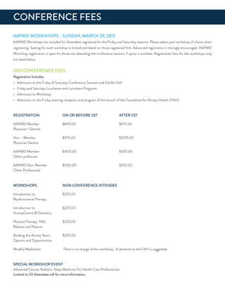 ConferenCe feeS
aaPMd WorKSHoPS - SundaY, MarCH 29, 2015
aaPMd Workshops are included for attendees registered for the friday and Saturday sessions. Please select your workshop of choice when
registering. Seating for each workshop is limited and based on those registered ﬁrst. advanced registration is strongly encouraged. aaPMd
Workshop registration is open for those not attending the conference sessions if space is available. registration fees for the workshops only
are listed below.
2015 ConferenCe feeS
registration includes:
• admission to the friday & Saturday Conference Sessions and exhibit Hall
• friday and Saturday Luncheons and Luncheon Programs
• admission to Workshop
• admission to the friday evening reception and program of the launch of the foundation for airway Health (faH)
reGiSTraTion on or Before 1/27 afTer 1/27
aaPMd Member $845.00 $975.00
Physician / dentist
non – Member $975.00 $1025.00
Physician dentist
aaPMd Member $400.00 $455.00
other profession
aaPMd non-Member $500.00 $555.00
other Professional
WorKSHoPS non ConferenCe aTTendee
introduction to $225.00
Myofunctional Therapy
introduction to $225.00
airwayCentric® dentistry
Physical Therapy, TMJ, $225.00
Balance and Posture
Building the airway Team: $225.00
options and opportunities
Mindful Meditation There is no charge of this workshop. a donation to the faH is suggested.
SPeCiaL WorKSHoP eVenT
advanced Course: Pediatric Sleep Medicine for Health Care Professionals
Limited to 20 attendees call for more information.
 