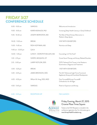 fridaY 3/27
ConferenCe SCHeduLe
8:30 - 9:00 am VariouS Welcome and introduction
9:00 - 9:45 am Karen BonuCK, Phd increasing Sleep Health Literacy in early Childhood
9:45 - 10:30 am JoSePH BernSTein, Md The role of nasal airway obstruction in
Pediatric Sleep apnea
10:30 - 11:00 am BreaK ViSiT WiTH exHiBiTorS
11:00 - 11:45 am ron HoffMan, Md nutrition and Sleep
11:45 am - 12:00 pm Q & a
12:00 - 1:30 pm LunCH - doroTHY MuLLen, Ma Counseling, is it The food?
1:30 - 2:15 pm SHerYL MCGaVin, oT Cranial Sacral Therapy and airway-related disorders
2:15 - 3:00 pm LarrY KoTLoW, ddS ToTS-Tethered oral Tissues in the newborn:
examination, diagnosis and Treatment
3:00 - 3:20 pm BreaK ViSiT WiTH exHiBiTorS
3:20 - 4:05 pm JaMeS BronSon, ddS The aLf (advanced Light force functional
appliance), airway and Craniofacial development
4:05 - 4:50 pm William M. Hang, ddS, MSd face focused®/airway focused®
orthodontics for all ages
4:50 - 5:45 pm VariouS Panel on expansion and airway
6:30 - 9:30 pm reCePTion ViP faH LaunCH
F O U N D A T I O N F O R
AIRWAY
HEALTH
THE HIDDEN KEY TO WELLNESS
friday evening, March 27, 2015
Crowne Plaza Times Square
Tickets to the faH reception is included in the
conference registration fee. for information go to:
www.airwayHealthfoundation.org
 