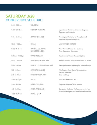 SaTurdaY 3/28
ConferenCe SCHeduLe
8:30 - 9:00 am WeLCoMe
9:00 - 09:45 am STePHen ParK, Md upper airway resistance Syndrome: diagnosis,
Treatment and Prevention
9:45 - 10:30 am Jeff Hindin, ddS Physiological Monitoring for airwayCentric®
integrated Multidisciplinary Care
10:30 - 11:00 am BreaK ViSiT WiTH exHiBiTorS
11:00 - 11:45 am MiCHaeL GeLB, ddS airwayCentric®restorative dentistry:
Len KoBren, ddS from diagnosis to restoration
11:45 am - 12:00 pm MarC MoeLLer Myofunctional Therapy: research update
12:00 - 12:15 pm nanCY roTHSTein, MBa aaPMdPioneerofairwayHealthawardtoJoyMoeller
12:15 - 1:30 pm LunCH - CLiff YurMan, MBa Leverage interactive Marketing for a Better Practice
1:30 - 2:15 pm Mario roCaBado The relation of the Cranio-Vertebral Joints,
TMJ and the airway
2:15 - 3:00 pm THoMaS VioLa, r.PH Sleep and drugs
3:00 - 3:30 pm BreaK ViSiT WiTH exHiBiTorS
3:30 - 4:15 pm roSS LeVin, PHd Cognitive-Behavioral Tx for insomnia
4:15 - 5:00 pm PeTer MadiLL, Md Completing the Circle: The relevance of the new
Science of Healing and the dental/Medical Connection
5:00 - 5:30 pm PaneL - Q & a
 