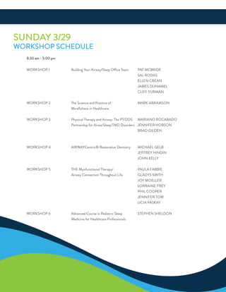 SundaY 3/29
WorKSHoP SCHeduLe
8:30 am - 5:00 pm
WorKSHoP 1 Building Your airway/Sleep office Team PaT MCBride
SaL rodaS
eLLen Crean
JaMeS duHaMeL
CLiff YurMan
WorKSHoP 2 The Science and Practice of MarK aBraMSon
Mindfulness in Healthcare
WorKSHoP 3 Physical Therapy and airway: The PT/ddS Mariano roCaBado
Partnership for airwa/Sleep/TMd disorders Jennifer HoBSon
Brad GiLden
WorKSHoP 4 airWaYCentric® restorative dentistry MiCHaeL GeLB
JeffreY Hindin
JoHn KeLLY
WorKSHoP 5 THe Myofunctional Therapy/ PauLa faBBie
airway Connection Throughout Life GLadYS SMiTH
JoY MoeLLer
Lorraine freY
PHiL CooPer
Jennifer ToW
LiCia PaSKaY
WorKSHoP 6 advanced Course in Pediatric Sleep STePHen SHeLdon
Medicine for Healthcare Professionals
 