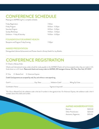 ConferenCe reGiSTraTion
o Check or Money order
Checks and international money orders should be made payable to the aaPMd Checks will not be accepted unless they are made in u.S.
funds drawn on a u.S. bank. Please send checks and money orders to aaPMd, 355 Lexington avenue, 15th floor, new York, nY 10017.
o Visa o MasterCard o american express
Credit Card payments are accepted by mail, fax, and online at www.aapmd.org.
Card #: _____________________________________ exp. date: ______________ Validation Code*: ____________ Billing Zip Code: ____________________
Cardholder’s name: __________________________________________________ Signature (required): _________________________________________________
*for Visa or MasterCard, the validation code is the last 3 numbers in the signature box. for american express, the validation code is the 4
numbers above the credit card number.
ConferenCe SCHeduLe
Please go to aaPMd.org for a complete schedule.
friday registration 7:30am
friday Program 8:30am - 5:30pm
Saturday Program 8:30am - 5:30pm
Sunday Workshops 9:00am - 5:00pm
exhibitors - friday & Saturday 9:00am - 6:00pm
foundaTion for airWaY HeaLTH
reception and Program friday evening 7:30pm
aWard PreSenTaTion
distinguished Lifetime achievement and Pioneer award in airway Health for Joy Moeller.
aaPMd MeMBerSHiP feeS
doctors $325.00
other Practitioners $225.00
assistants, Hygienists $125.00
 