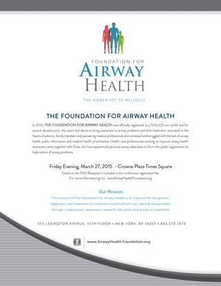 F O U N D A T I O N F O R
AIRWAY
HEALTH
THE HIDDEN KEY TO WELLNESS
Our Mission
The mission of The Foundation for Airway Health is to improve the recognition,
diagnoses, and treatment of conditions resulting from sub-optimal airway health
through collaboration, awareness, research, education and access to treatment.
355 LEXINGTON AVENUE, 15TH FLOOR • NEW YORK, NY 10017 • 845.570.1979
www.AirwayHealth Foundation.org
Our Mission
The mission of The Foundation for Airway Health is to improve the recognition,
diagnoses, and treatment of conditions resulting from sub-optimal airway health
through collaboration, awareness, research, education and access to treatment.
355 LEXINGTON AVENUE, 15TH FLOOR • NEW YORK, NY 10017 • 845.570.1979
www.AirwayHealth Foundation.org
THe foundaTion for airWaY HeaLTH
in 2014, THe foundaTion for airWaY HeaLTH was officially registered as a 501(c)(3) non-proﬁt but for
several decades prior, the vision and desire to bring awareness to airway problems and their treatment resonated in the
heartsofpatients,familymembersandpioneeringmedicalprofessionalswhowitnessedandstruggledwiththelackofairway
health public information and medical health prioritization. Health care professionals working to improve airway health
awareness came together with those who had experienced personal airway adversities to form this public organization to
help victims of airway problems.
friday evening, March 27, 2015 - Crowne Plaza Times Square
Tickets to the faH reception is included in the conference registration fee.
for more information go to: www.airwayHealthfoundation.org
 