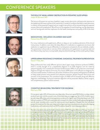 THe roLe of naSaL airWaY oBSTruCTion in PediaTriC SLeeP aPnea
Joseph M. Bernstein, Md
The lecture will present an overview of pediatric upper airway obstruction, with particular attention to
the skeletal and soft tissue conﬁnes of the nasal airway. a variety of conditions that lead to nasal obstruction
in children will be presented. Surgical and non-surgical interventions will be reviewed along with expected
success, failure and complications. We will focus on the sequelae of mouth breathing, snoring, sleep apnea,
and oral-facial growth and their implication for the health, development and quality of life of the child.
MediCaTionS: infLuenCe on airWaY and SLeeP
Thomas Viola, rPh, CCP
for many medications and supplements, effects on sleep are not mandatory elements of the clinical
trials process. in addition, even when the sleep effects of a medication or supplement are known, the
medication or supplement may act differently in normal patients and patients who are medically complex.
This presentation will provide an overview of the medications and supplements our patients take and
the inﬂuence they may have on airway health, sleep disordered breathing, and the overall quality of sleep.
uPPer airWaY reSiSTanCe SYndroMe: diaGnoSiS, TreaTMenT & PreVenTion
Steven Y. Park, Md
Sleep professionals have vastly different opinions about upper airway resistance syndrome (uarS),
which is usually thought of as a wastebasket diagnosis if an oSa diagnosis can't be made by
polysomnography. first coined by dr. Christian Guilleminault in 1993, it's yet to become a mainstream
diagnosis amongst the medical community. as a result, uarS alone is not sufficient as a diagnosis for
insurance reimbursement. furthermore, the archaic limitations of how apneas and hypopnea are deﬁned
on sleep studies prevent many patients from adequate treatment, despite frequent obstructions and
arousals. in this presentation, the craniofacial origins of uarS will be reviewed, along with effective
diagnostic methodology. a practical treatment algorithm will be presented. Medical, dental, surgical,
and complementary options will be reviewed.
CoGniTiVe-BeHaVioraL TreaTMenT for inSoMnia
ross Levin, Phd
on any given night, 20% of americans uses sleep aides. americans spend $100 billion on sleep related
products each year and the societal costs of disturbed sleep are staggering. up to 50% of adults report
periodic sleep difficulties and clinical populations evidence far higher rates. disturbed sleep is also THe
hallmarksymptomofPTSdandisassociatedwithincreasedriskofpoorcardiachealth,glucosedysregulation
and all-cause mortality and is crucial for memory and mood regulation. despite this, few individuals
present for treatment for their poor sleep and most go to primary care physicians who prescribe sleeping
medications, and treatments which are noT evidence-based for most sleeping problems.
ThistalkisintendedtoeducatethehealthprofessionalaboutCBT-i(CognitiveBehavioralTherapy-insomnia),
a strongly evidence based and highly effective short-term approach to treating most sleep difficulties,
in particular insomnia. The aaSM considers CBT-i to be the gold standard for effective treatment for
insomnia. Participants will be presented with an overview on how CBT works bolstered by the latest
ﬁndings from behavioral sleep medicine and will be introduced to sample case studies from my clinical
practice to better illustrate the therapeutic practice.
ConferenCe SPeaKerS
 