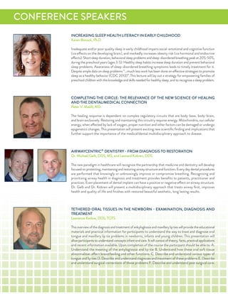 inCreaSinG SLeeP HeaLTH LiTeraCY in earLY CHiLdHood
Karen Bonuck, Ph.d
inadequate and/or poor quality sleep in early childhood impairs social-emotional and cognitive function
(via effects on the developing brain), and markedly increases obesity risk (via hormonal and endocrine
effects).Shortsleepduration,behavioralsleepproblemsandsleep-disorderedbreathingpeakat20%-50%,
during the preschool years (ages 3-5). Healthy sleep habits increase sleep duration and prevent behavioral
sleep problems. awareness of sleep-disordered breathing symptoms leads to timely treatment for it.
despite ample data on sleep problems “…much less work has been done on effective strategies to promote
sleep as a healthy behavior (CdC 2013)”. This lecture will lay out a strategy for empowering families of
preschool children with the knowledge and skills needed for healthy sleep, and to recognize a sleep problem.
CoMPLeTinG THe CirCLe: THe reLeVanCe of THe neW SCienCe of HeaLinG
and THe denTaL/MediCaL ConneCTion
Peter V. Madill, Md
The healing response is dependent on complex regulatory circuits that are body-base, body-brain,
and brain exclusively. restoring and maintaining this circuitry requires energy. Mitochondria, our cellular
energy, when affected by lack of oxygen, proper nutrition and other factors can be damaged or undergo
epigenetics changes. This presentation will present exciting new scientiﬁc ﬁnding and implications that
further support the importance of the medical/dental multidisciplinary approach to disease.
airWaYCenTriC®
denTiSTrY - froM diaGnoSiS To reSToraTion
dr. Michael Gelb, ddS, MS, and Leonard Kobren, ddS
The new paradigm in healthcare will recognize the partnership that medicine and dentistry will develop
focusedonprotecting,maintainingandrestoringairwaystructureandfunction.everydaydentalprocedures
are performed that knowingly or unknowingly improve or compromise breathing. recognizing and
prioritizing airway health in diagnosis and treatment provides beneﬁts to patients, practitioner and
practices. even placement of dental implant can have a positive or negative effect on airway structure.
dr. Gelb and dr. Kobren will present a multidisciplinary approach that treats airway ﬁrst, improves
health and quality of life and ﬁnishes with restored beautiful aesthetic, long lasting results.
TeTHered oraL TiSSueS in THe neWBorn - exaMinaTion, diaGnoSiS and
TreaTMenT
Lawrence Kotlow, ddS, ToTS
Thisoverviewofthediagnosisandtreatmentofankyloglossiaandmaxillaryliptieswillprovidetheeducational
materials and practical information for participants to understand the way to treat and diagnose oral
tongue and maxillary lip tie problems in newborns, infants and young children. This presentation will
allowparticipantstounderstandconceptsinfantoralcare.itwillconsistoftheory,facts,practicalapplications
and recent information available. upon completion of the course the participant should be able to: a.
understand the meaning of the ankyloglossia and lip-tie B. understand how these oral soft tissue
abnormalities affect breastfeeding and other functions. C. describe and understand various types of
tongue and lip ties d. describe and understand diagnoses and treatment of these problems e. describe
and understand surgical corrections of these problems f. describe and understand post surgical care.
ConferenCe SPeaKerS
 