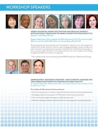 airWaY CroSSroad, WHere oMT, denTiSTrY and MediCine inTerSeCT:
MYofunCTionaL THeraPY and THe airWaY ConneCTion THrouGHouT Life
Moderator: Paula fabbie, rdH, BS
Speakers: Philip Cooper, ddS, Joy Moeller, BS, rdH, Gladys Smith, CCC-SLP, Jennifer Tow Bfa,
iBCLC, Lorraine frey, rdH, BaS, CoM, Licia Coceani Paskay, MS, CCC-SLP
The growing awareness of airway/sleep issues have played an important role in the resurgence of
myofunctional therapy. Physicians, dentists, speech language pathologists, physical therapist and
other practitioner are recognizing the important and beneﬁcial role myofunctional therapy plays in
more successful, stable outcomes. This workshop will discuss the role of myofunctional therapy
throughout the lifetime; from birth to nursing home.
***This workshop will also serve as the ﬁrst day of the aoMT introduction to Myofunctional Therapy.
airWaYCenTriC®
reSToraTiVe denTiSTrY: HoW To idenTifY, diaGnoSe and
TreaT airWaY/SLeeP PaTienTS in a reSToraTiVe denTaL PraCTiCe
dr. Michael Gelb, ddS, Jeffrey Hindin, ddS, John Kelly, ddS and other members of the
airwayCentric® Team
This workshop will offer dentists and other practitioners:
i. information and protocols to introduce or expand the treatment of patients with airway/sleep disorders
ii. Knowledge to determine the presence of a TMJ problem and the necessary treatment.
iii. How to move beyond appliance therapy to a stable restorative result
iv. Methods to develop the medical / dental connection for a team approach to airway/sleep disorders
WorKSHoP SPeaKerS
 