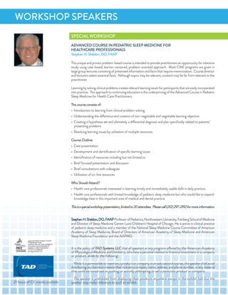 SPeCiaL WorKSHoP
adVanCed CourSe in PediaTriC SLeeP MediCine for
HeaLTHCare ProfeSSionaLS
Stephen H. Sheldon, do, faaP
Thisuniqueandprovenproblem-basedcourseisintendedtoprovidepractitionersanopportunityforintensive
study using case-based, learner-centered, problem-oriented approach. Most CMe programs are given in
largegrouplecturesconsistingofpresentedinformationandfactsthatrequirememorization. Coursedirector
andlecturersselectessentialfacts. althoughtopicsmayberelevant,contentmaybefarfromrelevanttothe
practitioner.
Learningbysolvingclinicalproblemscreatesrelevantlearningissuesforparticipantsthatareeasilyincorporated
intopractice. ThisapproachtocontinuingeducationistheunderpinningoftheadvancedCourseinPediatric
Sleep Medicine for Health Care Practitioners.
The courseconsists of:
• introduction to learning from clinical problem-solving
• understanding the difference and creation of non-negotiable and negotiable learning objective
• Creating a hypothesis set and ultimately a differential diagnosis and plan speciﬁcally related to patients’
presenting problems
• resolving learning issues by utilization of multiple resources.
Course outline:
• Case presentation
• development and identiﬁcation of speciﬁc learning issues
• identiﬁcation of resources including but not limited to
• Brief focused presentation and discussion
• Brief consultations with colleagues
• utilization of on-line resources
WhoShould attend?
• Health care professionals interested in learning timely and immediately usable skills in daily practice.
• Health care professionals with limited knowledge of pediatric sleep medicine but who would like to expand
knowledge base in this important area of medical and dental practice.
Thisisaspecialworkshoppresentation,limitedto20attendees. Pleasecall(212)297-2192formoreinformation.
StephenH.Sheldon,do,faaPProfessorofPediatrics,northwesternuniversity,feinbergSchoolofMedicine
and director of Sleep Medicine Center Lurie Children’s Hospital of Chicago. He is active in clinical practice
of pediatric sleep medicine and a member of the national Sleep Medicine Course Committee of american
academy of Sleep Medicine, Board of directors of american academy of Sleep Medicine and american
Sleep Medicine foundation and the aaPMd.
it is the policy of Tad Systems LLC that all speakers at any program offered by the american academy
ofPhysiologicalMedicineanddentistry,whohaveapersonalinterestorﬁnancialinvestmentinacompany
or product, abide by the following:
- While it is permissible to mention a product or company in an educational course, the speaker shall avoid
distributinganyhandoutmaterialthatincludesacompanyname,address,andphonenumber,oranymaterial
that could be construed as pushing or actively attempting to sell a particular product or company.
- The speaker is prohibited from displaying their products anywhere except in the exhibit hall, but the
speaker may make reference to such an exhibit.
WorKSHoP SPeaKerS
21 hours of Ce credits available
 