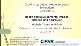 Growing up Digital: Media Research
Symposium
Chicago, IL
Health and Developmental Impact:
Violence and Aggression
Michele Ybarra MPH PhD
Center for Innovative Public Health Research
May 3, 2015
* Thank you for your interest in this
presentation. Please note that analyses
included herein are preliminary. More
recent, finalized analyses may be
available by contacting CiPHR.
 