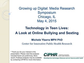 Growing up Digital: Media Research
Symposium
Chicago, IL
May 4, 2015
Michele Ybarra MPH PhD
Center for Innovative Public Health Research
* Thank you for your interest in this
presentation. Please note that analyses
included herein are preliminary. More
recent, finalized analyses may be available
by contacting CiPHR for more information.
Technology in Teen Lives:
A Look at Online Bullying and Sexting
 