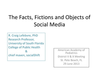 The Facts, Fictions and Objects of
Social Media
American Academy of
Pediatrics
District V & X Meeting
St. Pete Beach, FL
29 June 2013
R. Craig Lefebvre, PhD
Research Professor,
University of South Florida
College of Public Health
&
chief maven, socialShift
 