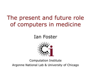 The present and future role of computers in medicine Ian Foster Computation Institute Argonne National Lab & University of Chicago 