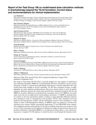 Report of the Task Group 186 on model-based dose calculation methods
in brachytherapy beyond the TG-43 formalism: Current status
and recommendations for clinical implementation
Luc Beaulieua)
Département de Radio-Oncologie et Centre de Recherche en Cancérologie de l’Université Laval, Centre
hospitalier universitaire de Québec, Québec, Québec G1R 2J6, Canada and Département de Physique,
de Génie Physique et d’Optique, Université Laval, Québec, Québec G1R 2J6, Canada
Åsa Carlsson Tedgren
Department of Medical and Health Sciences (IMH), Radiation Physics, Faculty of Health Sciences,
Linköping University, SE-581 85 Linköping, Sweden and Swedish Radiation Safety Authority,
SE-171 16 Stockholm, Sweden
Jean-François Carrier
Département de radio-oncologie, CRCHUM, Centre hospitalier de l’Université de Montréal,
Montréal, Québec H2L 4M1, Canada and Département de physique, Université de Montréal,
Montréal, Québec H3C 3J7, Canada
Stephen D. Davis
Department of Medical Physics, University of Wisconsin-Madison, Madison, Wisconsin 53705 and
Department of Medical Physics, McGill University Health Centre, Montréal, Québec H3G 1A4, Canada
Firas Mourtada
Radiation Oncology, Helen F. Graham Cancer Center, Christiana Care Health System,
Newark, Delaware 19899
Mark J. Rivard
Department of Radiation Oncology, Tufts University School of Medicine, Boston, Massachusetts 02111
Rowan M. Thomson
Carleton Laboratory for Radiotherapy Physics, Department of Physics, Carleton University,
Ottawa, Ontario K1S 5B6, Canada
Frank Verhaegen
Department of Radiation Oncology (MAASTRO), GROW, School for Oncology and Developmental Biology,
Maastricht University Medical Center, Maastricht 6201 BN, the Netherlands and Department of Medical
Physics, McGill University Health Centre, Montréal, Québec H3G 1A4, Canada
Todd A. Wareing
Transpire Inc., 6659 Kimball Drive, Suite D-404, Gig Harbor, Washington 98335
Jeffrey F. Williamson
Department of Radiation Oncology, Virginia Commonwealth University, Richmond, Virginia 23298
(Received 7 May 2012; revised 26 July 2012; accepted for publication 2 August 2012;
published 25 September 2012)
The charge of Task Group 186 (TG-186) is to provide guidance for early adopters of model-based
dose calculation algorithms (MBDCAs) for brachytherapy (BT) dose calculations to ensure practice
uniformity. Contrary to external beam radiotherapy, heterogeneity correction algorithms have only
recently been made available to the BT community. Yet, BT dose calculation accuracy is highly
dependent on scatter conditions and photoelectric effect cross-sections relative to water. In speciﬁc
situations, differences between the current water-based BT dose calculation formalism (TG-43) and
MBDCAs can lead to differences in calculated doses exceeding a factor of 10. MBDCAs raise three
major issues that are not addressed by current guidance documents: (1) MBDCA calculated doses
are sensitive to the dose speciﬁcation medium, resulting in energy-dependent differences between
dose calculated to water in a homogeneous water geometry (TG-43), dose calculated to the local
medium in the heterogeneous medium, and the intermediate scenario of dose calculated to a small
volume of water in the heterogeneous medium. (2) MBDCA doses are sensitive to voxel-by-voxel
interaction cross sections. Neither conventional single-energy CT nor ICRU/ICRP tissue composi-
tion compilations provide useful guidance for the task of assigning interaction cross sections to each
voxel. (3) Since each patient-source-applicator combination is unique, having reference data for each
possible combination to benchmark MBDCAs is an impractical strategy. Hence, a new commission-
ing process is required. TG-186 addresses in detail the above issues through the literature review
6208 Med. Phys. 39 (10), October 2012 © 2012 Am. Assoc. Phys. Med. 62080094-2405/2012/39(10)/6208/29/$30.00
 