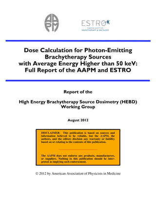 Dose Calculation for Photon-Emitting
Brachytherapy Sources
with Average Energy Higher than 50 keV:
Full Report of the AAPM and ESTRO
Report of the
High Energy Brachytherapy Source Dosimetry (HEBD)
Working Group
August 2012
DISCLAIMER: This publication is based on sources and
information believed to be reliable, but the AAPM, the
authors, and the editors disclaim any warranty or liability
based on or relating to the contents of this publication.
The AAPM does not endorse any products, manufacturers,
or suppliers. Nothing in this publication should be inter-
preted as implying such endorsement.
2012 by American Association of Physicists in Medicine
 