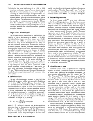 ͑3͒ following the initial calibration of an HDR or PDR
source, a conﬁrmatory check of source strength should
be made by a suitable tertiary standard that is capable of
detecting 5% errors or changes in response of the sec-
ondary standard. To maximize redundancy, the tertiary
standard should utilize a different electrometer and ra-
diation detector. The radiation detector can be a different
ion chamber or a suitable re-entrant chamber different
from that used for the secondary standard. This system
should use a ﬁxed, reproducible geometry ͑free-air jig or
machined phantom͒ that is initially calibrated against the
secondary standard.
C. Single source dosimetry data
The accuracy of dose calculations for brachytherapy im-
plants is, of course, dependent on the accuracy of the dosi-
metric data for the sources used. Most sources have cylindri-
cal symmetry and exhibit an anisotropic dose distribution,
with the dose along or near the longitudinal axis being less
than that at the same distance along the transverse axis due to
increased ﬁltration. Various theoretical methods ranging
from numerical integration of point source contributions to
Monte Carlo simulations appear in the literature for calculat-
ing ‘‘line source’’ dose distributions. Likewise, measure-
ments have been made in several ways with various types of
detectors. Measured and calculated dose distributions are
generally tabulated as two-dimensional arrays in either Car-
tesian or polar coordinates. In this section, calculated and
measured distributions for single sources are brieﬂy re-
viewed for 137
Cs sources, the high activity 192
Ir sources used
in high and pulsed dose rate remote afterloaders, 241
Am
sources developed for intracavitary use, 169
Yb sources cur-
rently being investigated for interstitial implants, and 192
Ir,
125
I, and 103
Pd interstitial sources. Methods of dose calcula-
tions for brachytherapy implants are brieﬂy introduced in the
next sections.
1. ICWG formalism
The dose calculation model proposed by the ICWG has
gained wide acceptance and has been adopted by Task Group
No. 43 of the AAPM Radiation Therapy Committee.13
This
is a modular approach in which the effects of radionuclide
distribution within the capsule are taken into account through
a geometry factor G(r,␪); the effects of absorption and scat-
ter by the encapsulation and medium along the transverse
axis are taken into account by a radial dose function g(r)
and in all other directions by an angular anisotropy factor
F(r,␪). Speciﬁcally, the dose rate at a point r,␪ in medium
for a source of strength SK is given by
D˙ ͑r,␪͒ϭ⌳SK
G͑r,␪͒
G͑1,␲/2͒
F͑r,␪͒g͑r͒, ͑2͒
where ⌳ϭD˙ (1,␲/2)/SK is the dose rate per unit air kerma
strength at 1 cm on the transverse axis. For a point source
G(r,␪)ϭrϪ2
. The ICWG recommends that ⌳ be measured
for each source design of each radionuclide. It is expressly
recognized that sources of equal strengths of the same radio-
nuclide but of different designs can produce different dose
rates in medium. The other factors, g(r) and F(r,␪), are
also measured or calculated in a medium. For details, the
reader is referred to the AAPM Task Group No. 43 report.13
2. Sievert integral model
The Sievert integral model24,25
is the most widely used
method for modeling single source dose distributions around
137
Cs tubes and needles. This model consists of integrating
the point source dose distribution over the active length of
the source, including corrections for photon absorption and
scattering in the surrounding medium and oblique ﬁltration
of primary photons through the source capsule. The model
requires the user to specify the physical and active source
lengths, the radial capsule thickness, an effective attenuation
coefﬁcient ͑sometimes called ﬁltration coefﬁcient͒, along
with the data required to implement the underlying isotropic
point source model. Some algorithms model the effects of
the ﬁnite-size active core, requiring the user to specify its
diameter and ﬁltration coefﬁcient. For 137
Cs, the Sievert
model has been shown to model accurately ͑within 5%͒
single source dose distributions when tested against dose
measurements and Monte Carlo calculations.26,27
This report
recommends that readers proceed cautiously in applying the
Sievert model to lower-energy sources, including 192
Ir wires
and seeds. Although the Sievert model accurately models the
dose rate distribution near the transverse axis of 192
Ir, errors
in reconstructing the dose distribution near the longitudinal
axis ͑where oblique ﬁltration effects are important͒ as large
as 20–40% have been reported.28,29
3. Interstitial source data
Interstitial sources ͑seeds͒ for permanent and temporary
implants are usually cylindrically shaped, a few millimeters
in length, and a fraction of a millimeter in diameter. The
most common radionuclides under this category are 125
I,
192
Ir, 198
Au, and 103
Pd. TG-43 provides a set of data for
some designs of these sources ͑except gold͒. These data
should be adopted by all users. F(r,␪) exhibits the anisot-
ropy typical of line sources and is given as a two-
dimensional table for each source. Ideally, treatment plan-
ning computers should allow entry of such data tables.
However, some systems treat these seeds as point sources
producing spherically rather than cylindrically symmetric
dose distributions. In some situations this approximation is
satisfactory, especially if the implant contains a large number
of seeds and/or randomly oriented seeds. For these cases, the
angular anisotropy function F(r,␪) is replaced by its 4␲
average, which is referred to as the anisotropy factor. How-
ever, when sources are used in linear arrays of readily deter-
mined orientation, the F(r,␪) data tables should be used.
It should be noted that the Task Group No. 43 data cannot
be extended directly to include tube sources or needles. Also,
several new sources such as ytterbium and americium are
emerging in the ﬁeld. Standard dose calculation methods
break down in the case of these intermediate energy photon
emitters or for beta emitters that are under development for
1570 Nath et al.: Code of practice for brachytherapy physics 1570
Medical Physics, Vol. 24, No. 10, October 1997
 