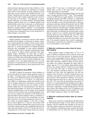 ultrasound-based planning permits better deﬁnition of the
prostate capsule and increases the likelihood of keeping
seeds within it. One technique of needle angulation to miss
pubic bone involves rotation, at the template end only, of an
initially cylindrical array of needles, to produce an hourglass
shape array that will be smaller in diameter in the vicinity of
the bone than in the prostate.77
This approach, of course,
requires fabrication of a custom template. Ultrasound-based
planning generally makes use of a standard template with
parallel needles, and it may be necessary to exclude patients
for which the anterior prostate is blocked by pubic bone.
Whichever imaging method is adopted, it is recommended
that the treatment plan is designed to place seeds peripherally
to improve dose homogeneity and to avoid unnecessary ra-
diation damage to the urethra.
C. Dose planning and evaluation
Whereas planning is carried out in advance of the implant
procedure for the purpose of enhancing its quality, evalua-
tion is performed after the implant in order to assess quality
and to address the need for revising the source loading, treat-
ment time, or written prescription. For implants performed
following only nomographs or other general guidelines,
evaluation usually involves assigning a treatment dose based
on an analysis of isodose contours generated from radio-
graphic images. Admittedly, for some types of brachy-
therapy, evaluation may merge temporally with planning, as
in the case of HDR remote afterloading treatments and those
LDR treatments where sources are ﬁxed in applicators ͑e.g.,
eye plaques, cervix, and vaginal applicators, etc.͒; for such
treatments it is important ﬁrst to be sure that the treatment is
delivered as planned and then to assess quality based on the
plan.
1. Matched peripheral dose (MPD)
The MPD is deﬁned, for permanent volume implants, as
the dose for which the contour volume equals the volume of
the target.78
The target volume is most often approximated as
the volume of an ellipsoid having the same ͑orthogonal͒ di-
mensions as the target, i.e., Vϭ(␲/6)abc. As a dose assess-
ment, MPD is an approximate method that should be used
only for implants performed in the absence of custom plan-
ning. It should no longer be used, for example, to assess
prostate implant dose, for which planning is now based on
three-dimensional images. It is always an overestimate of the
minimum peripheral dose, since the shapes of the matched
volumes are never identical and, assuming geographic accu-
racy, the two surfaces are interlaced, so that wherever the
target protrudes from the treatment isodose, it protrudes to a
lower dose level. The extent of the overestimate, not evalu-
able in the pre-CT era, has been estimated at a factor of 2, on
the average, for prostate implants, on the basis of targets
drawn on post-implant CTs.79
However, this estimate itself
may be an overestimate, probably due to lack of scan-to-scan
continuity in target contours, since unpublished data from the
same study also indicate a factor of 2 between the dose en-
compassing 94% of the target volume and the dose encom-
passing 100%.77
In any case, it is evident that a small pro-
truding spike as part of the target surface will greatly
increase the degree of overestimate.
The MPD is linked to nomograph planning, since the total
source strength speciﬁed by both 125
I and 103
Pd nomographs
is based on MPD data for actual implants. If moving from
nomograph planning and MPD evaluation to image-based
planning ͑to achieve 100% coverage of the target volume͒, it
may be advisable to lower the prescribed dose to better ap-
proximate actual doses delivered historically when the MPD
method was used. For example, if satisfactory clinical results
had been obtained with total source strengths speciﬁed by a
nomograph, but post-implant MPD evaluations ͑from CT im-
ages͒ consistently overestimated the minimum target-volume
dose by a factor of 1.4, it could be argued that image-based
planning should aim for a minimum dose only 70% of the
nomography-planned MPD. Realistically, however, 100%
coverage will seldom be achieved, and a less drastic reduc-
tion in the planned minimum dose would be appropriate.
Unfortunately, current data are insufﬁcient to permit deﬁni-
tive recommendations in this instance.
2. Maximum continuous-contour dose for tumor
bed implants
Planar implants ͑single or double plane͒ of 192
Ir or 125
I
seeds in ribbons are frequently used to treat the tumor bed
after excision of a soft tissue sarcoma. An important consid-
eration is that no gaps appear between catheters in the treat-
ment isodose contour.60
The assessment procedure, based on
ﬁlms taken with dummy ribbons in place, involves generat-
ing isodose rate contours throughout the target region in
closely spaced ͑1.5–2.5 cm͒ planes approximately perpen-
dicular to the catheter direction. Contour dose levels should
be no more than 20% apart, to facilitate selection within
10%. The innermost continuous contour in each plane is
identiﬁed and from them the highest-dose rate that ad-
equately covers the tumor is selected. Treatment time is de-
termined as the quotient of the prescribed dose and the dose
rate selected. If wide separation of catheters in one part of
the target region has given rise to a dose rate selection more
than 10%–15% lower than the desired dose rate ͑usually 10
Gy/day͒, it is recommended that the offending area be appro-
priately hot loaded and the evaluation procedure repeated.
Since there is generally a ͑wound healing͒ period of several
days between ﬁlm taking and the start of irradiation, such
adjustments and the ordering ͑or local assembly, for 125
I͒ of
special ribbon loadings are likely to be quite feasible.
3. Maximum continuous-contour dose for volume
implants
Ideally, dose evaluation in brachytherapy should be based
on three-dimensional images of both sources and relevant
anatomy, with the treatment dose speciﬁed as the dose for
which the isodose contour just encloses the entire target vol-
ume. Although we should keep trying to expand the number
of brachytherapy sites for which this ideal is approached,
1576 Nath et al.: Code of practice for brachytherapy physics 1576
Medical Physics, Vol. 24, No. 10, October 1997
 