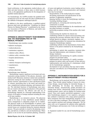 board certiﬁcation, in the appropriate medical physics sub-
ﬁeld, and state licensure, in those states in which licensure
exists, as the appropriate qualiﬁcation for the designation of
qualiﬁed medical physicist.
For brachytherapy, the AAPM considers the qualiﬁed medi-
cal physicist to be one who meets the above qualiﬁcations in
the subﬁeld of therapeutic radiological physics.
In addition to the above qualiﬁcations, a qualiﬁed medical
physicist shall meet and uphold the ‘‘Guidelines for Ethical
Practice for Medical Physicists’’ as published by the Ameri-
can Association of Physicists in Medicine, and satisfy state
licensure where applicable.
APPENDIX B: BRACHYTHERAPY TEAM MEMBERS
AND THE RESPONSIBILITIES OF THE
MEDICAL PHYSICIST
• Brachytherapy team members include:
• radiation oncologists;
• medical physicists;
• maintenance engineers;
• radiation safety ofﬁcers;
• radiation safety committee chair;
• hospital administration;
• nursing;
• radiation therapists ͑technologists͒;
• manufacturers;
• surgeons;
• primary physicians.
Brachytherapy team functions:
Brachytherapy requires signiﬁcant involvement and com-
munication among members of the physics, dosimetry, and
medical staff. Meticulous attention to detail and considerable
interaction among the team members is required during ap-
plicator insertion, determination of dose speciﬁcation points
or volumes, prescribing dose to the tumor and normal tis-
sues, computerized treatment planning, and treatment deliv-
ery. The individual functions of brachytherapy team mem-
bers are rooted in the training and education of the particular
team member. However, the effective and safe use of
brachytherapy depends on a thorough understanding of the
science of all aspects of isotope treatment including the roles
of all team members.
Brachytherapy is an interactive process. The physician
needs to be aware of dose distribution around different
source arrangements to adequately prepare for an implant.
The physicist needs to be knowledgeable of anatomy such
that the relationships between tumor volume and surrounding
normal tissues are considered during the treatment planning
process. This give-and-take is crucial to the planning, execu-
tion, and delivery of effective and safe brachytherapy. When
physics is not on-site for pre-treatment planning, simulation
of source and applicator localization, source loading and un-
loading, and the risk of miscommunication and treatment
error may be increased.
Responsibilities of the medical physicist include:
developing requirements and speciﬁcations for the
purchase of appropriate equipment;
planning facilities to house the brachytherapy machines
͑including shielding design͒;
participating in, overseeing and monitoring facility
construction as needed;
monitoring machine installation by the manufacturer and
providing assistance as needed;
performing acceptance testing of the machine after instal-
lation;
commissioning the machine for clinical use;
establishing methods for special clinical procedures and
acquiring the necessary dosimetry data for them. These
include special eye plaques, stereotactic implants, etc.;
establishing procedures for treatment time calculations for
temporary brachytherapy implants;
establishing methods for the determination of dose distri-
butions in the patient irradiated by the brachytherapy
sources;
participating in patient data acquisition, treatment plan-
ning and implementation, and evaluation of brachy
therapy treatments;
implementation and monitoring of a quality assurance
program for personnel safety;
implementation and monitoring of a quality assurance
program for patient safety and accuracy of dose delivery;
implementation and monitoring of a maintenance sched-
ule for brachytherapy equipment;
development of new procedures that may lead to better
and more cost-effective use of brachytherapy in radiation
oncology.
APPENDIX C: INSTRUMENTATION NEEDED FOR A
BRACHYTHERAPY PHYSICS PROGRAM
Brachytherapy can be practiced with any of several tech-
niques. These include manual loading of sources for intrac-
avitary therapy, manual loading for interstitial therapy, re-
mote afterloading for low-dose rate intracavitary or
interstitial therapy, stereotactically guided procedures for
treating brain lesions, ultrasonically guided procedures for
treating prostatic cancer, and eye plaques for treating ocular
tumors. Since each requires specialized equipment, a com-
plete brachytherapy program is very expensive, and gener-
ally conﬁned to institutions with a large patient population.
Most institutions limit their brachytherapy programs to one
or a few of the above techniques. This section lists the equip-
ment needed to perform each technique adequately. The list
starts with a set of equipment for radiation safety applicable
to all techniques, and necessary even if only one technique is
used.
A. Equipment needed for any and all brachytherapy proce-
dures:
1594 Nath et al.: Code of practice for brachytherapy physics 1594
Medical Physics, Vol. 24, No. 10, October 1997
 