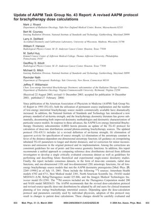 Update of AAPM Task Group No. 43 Report: A revised AAPM protocol
for brachytherapy dose calculations
Mark J. Rivard
Department of Radiation Oncology, Tufts-New England Medical Center, Boston, Massachusetts 02111
Bert M. Coursey
Ionizing Radiation Division, National Institute of Standards and Technology, Gaithersburg, Maryland 20899
Larry A. DeWerd
Accredited Dosimetry and Calibration Laboratory, University of Wisconsin, Madison, Wisconsin 53706
William F. Hanson
Radiological Physics Center, M. D. Anderson Cancer Center, Houston, Texas 77030
M. Saiful Huq
Kimmel Cancer Center of Jefferson Medical College, Thomas Jefferson University, Philadelphia,
Pennsylvania 19107
Geoffrey S. Ibbott
Radiological Physics Center, M. D. Anderson Cancer Center, Houston, Texas 77030
Michael G. Mitch
Ionizing Radiation Division, National Institute of Standards and Technology, Gaithersburg, Maryland 20899
Ravinder Nath
Department of Therapeutic Radiology, Yale University, New Haven, Connecticut 06510
Jeffrey F. Williamson
Chair, Low-energy Interstitial Brachytherapy Dosimetry subcommittee of the Radiation Therapy Committee,
Department of Radiation Oncology, Virginia Commonwealth University, Richmond, Virginia 23298
͑Received 22 August 2003; revised 11 December 2003; accepted for publication 16 December
2003; published 27 February 2004͒
Since publication of the American Association of Physicists in Medicine ͑AAPM͒ Task Group No.
43 Report in 1995 ͑TG-43͒, both the utilization of permanent source implantation and the number
of low-energy interstitial brachytherapy source models commercially available have dramatically
increased. In addition, the National Institute of Standards and Technology has introduced a new
primary standard of air-kerma strength, and the brachytherapy dosimetry literature has grown sub-
stantially, documenting both improved dosimetry methodologies and dosimetric characterization of
particular source models. In response to these advances, the AAPM Low-energy Interstitial Brachy-
therapy Dosimetry subcommittee ͑LIBD͒ herein presents an update of the TG-43 protocol for
calculation of dose-rate distributions around photon-emitting brachytherapy sources. The updated
protocol ͑TG-43U1͒ includes ͑a͒ a revised deﬁnition of air-kerma strength; ͑b͒ elimination of
apparent activity for speciﬁcation of source strength; ͑c͒ elimination of the anisotropy constant in
favor of the distance-dependent one-dimensional anisotropy function; ͑d͒ guidance on extrapolating
tabulated TG-43 parameters to longer and shorter distances; and ͑e͒ correction for minor inconsis-
tencies and omissions in the original protocol and its implementation. Among the corrections are
consistent guidelines for use of point- and line-source geometry functions. In addition, this report
recommends a uniﬁed approach to comparing reference dose distributions derived from different
investigators to develop a single critically evaluated consensus dataset as well as guidelines for
performing and describing future theoretical and experimental single-source dosimetry studies.
Finally, the report includes consensus datasets, in the form of dose-rate constants, radial dose
functions, and one-dimensional ͑1D͒ and two-dimensional ͑2D͒ anisotropy functions, for all low-
energy brachytherapy source models that met the AAPM dosimetric prerequisites ͓Med. Phys. 25,
2269 ͑1998͔͒ as of July 15, 2001. These include the following 125
I sources: Amersham Health
models 6702 and 6711, Best Medical model 2301, North American Scientiﬁc Inc. ͑NASI͒ model
MED3631-A/M, Bebig/Theragenics model I25.S06, and the Imagyn Medical Technologies Inc.
isostar model IS-12501. The 103
Pd sources included are the Theragenics Corporation model 200
and NASI model MED3633. The AAPM recommends that the revised dose-calculation protocol
and revised source-speciﬁc dose-rate distributions be adopted by all end users for clinical treatment
planning of low energy brachytherapy interstitial sources. Depending upon the dose-calculation
protocol and parameters currently used by individual physicists, adoption of this protocol may
result in changes to patient dose calculations. These changes should be carefully evaluated and
633 633Med. Phys. 31 „3…, March 2004 0094-2405Õ2004Õ31„3…Õ633Õ42Õ$22.00 © 2004 Am. Assoc. Phys. Med.
 