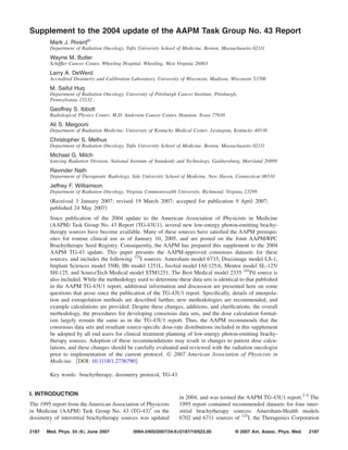 Supplement to the 2004 update of the AAPM Task Group No. 43 Report
Mark J. Rivarda͒
Department of Radiation Oncology, Tufts University School of Medicine, Boston, Massachusetts 02111
Wayne M. Butler
Schifﬂer Cancer Center, Wheeling Hospital, Wheeling, West Virginia 26003
Larry A. DeWerd
Accredited Dosimetry and Calibration Laboratory, University of Wisconsin, Madison, Wisconsin 53706
M. Saiful Huq
Department of Radiation Oncology, University of Pittsburgh Cancer Institute, Pittsburgh,
Pennsylvania 15232
Geoffrey S. Ibbott
Radiological Physics Center, M.D. Anderson Cancer Center, Houston, Texas 77030
Ali S. Meigooni
Department of Radiation Medicine, University of Kentucky Medical Center, Lexington, Kentucky 40536
Christopher S. Melhus
Department of Radiation Oncology, Tufts University School of Medicine, Boston, Massachusetts 02111
Michael G. Mitch
Ionizing Radiation Division, National Institute of Standards and Technology, Gaithersburg, Maryland 20899
Ravinder Nath
Department of Therapeutic Radiology, Yale University School of Medicine, New Haven, Connecticut 06510
Jeffrey F. Williamson
Department of Radiation Oncology, Virginia Commonwealth University, Richmond, Virginia 23298
͑Received 3 January 2007; revised 19 March 2007; accepted for publication 9 April 2007;
published 24 May 2007͒
Since publication of the 2004 update to the American Association of Physicists in Medicine
͑AAPM͒ Task Group No. 43 Report ͑TG-43U1͒, several new low-energy photon-emitting brachy-
therapy sources have become available. Many of these sources have satisﬁed the AAPM prerequi-
sites for routine clinical use as of January 10, 2005, and are posted on the Joint AAPM/RPC
Brachytherapy Seed Registry. Consequently, the AAPM has prepared this supplement to the 2004
AAPM TG-43 update. This paper presents the AAPM-approved consensus datasets for these
sources, and includes the following 125
I sources: Amersham model 6733, Draximage model LS-1,
Implant Sciences model 3500, IBt model 1251L, IsoAid model IAI-125A, Mentor model SL-125/
SH-125, and SourceTech Medical model STM1251. The Best Medical model 2335 103
Pd source is
also included. While the methodology used to determine these data sets is identical to that published
in the AAPM TG-43U1 report, additional information and discussion are presented here on some
questions that arose since the publication of the TG-43U1 report. Speciﬁcally, details of interpola-
tion and extrapolation methods are described further, new methodologies are recommended, and
example calculations are provided. Despite these changes, additions, and clariﬁcations, the overall
methodology, the procedures for developing consensus data sets, and the dose calculation formal-
ism largely remain the same as in the TG-43U1 report. Thus, the AAPM recommends that the
consensus data sets and resultant source-speciﬁc dose-rate distributions included in this supplement
be adopted by all end users for clinical treatment planning of low-energy photon-emitting brachy-
therapy sources. Adoption of these recommendations may result in changes to patient dose calcu-
lations, and these changes should be carefully evaluated and reviewed with the radiation oncologist
prior to implementation of the current protocol. © 2007 American Association of Physicists in
Medicine. ͓DOI: 10.1118/1.2736790͔
Key words: brachytherapy, dosimetry protocol, TG-43
I. INTRODUCTION
The 1995 report from the American Association of Physicists
in Medicine ͑AAPM͒ Task Group No. 43 ͑TG-43͒1
on the
dosimetry of interstitial brachytherapy sources was updated
in 2004, and was termed the AAPM TG-43U1 report.2–6
The
1995 report contained recommended datasets for four inter-
stitial brachytherapy sources: Amersham-Health models
6702 and 6711 sources of 125
I, the Theragenics Corporation
2187 2187Med. Phys. 34 „6…, June 2007 0094-2405/2007/34„6…/2187/19/$23.00 © 2007 Am. Assoc. Phys. Med.
 