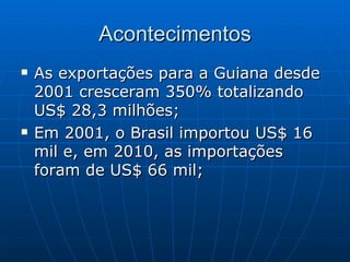 Acontecimentos
   As exportações para a Guiana desde
    2001 cresceram 350% totalizando
    US$ 28,3 milhões;
   Em 2001, o Brasil importou US$ 16
    mil e, em 2010, as importações
    foram de US$ 66 mil;
 