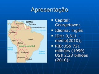 Apresentação
         Capital:
          Georgetown;
         Idioma: inglês
         IDH: 0,611 –
          médio(2010);
         PIB:US$ 721
          milhões (1999)
          US$ 2,23 bilhões
          (2010);
 