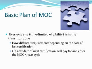 Basic Plan of MOC
 Everyone else (time-limited eligibility) is in the

transition zone
 Have different requirements depending on the date of

last certification
 On next date of next certification, will pay fee and enter
the MOC 5-year cycle

 