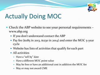 Actually Doing MOC
 Check the ABP website to see your personal requirements –

www.abp.org
 If you don’t understand contact the ABP
 Pay fee ($1185 in 2013, $1230 in 2014) and enter the MOC 5-year

cycle
 Website has lists of activities that qualify for each part
 All activities






Have a “sell by” date
Have a different MOC point value
May be free or have an additional cost in addition the MOC fee
May or may not award CME

 
