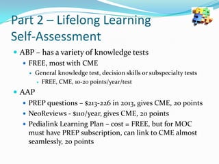 Part 2 – Lifelong Learning
Self-Assessment
 ABP – has a variety of knowledge tests
 FREE, most with CME


General knowledge test, decision skills or subspecialty tests
 FREE, CME, 10-20 points/year/test

 AAP
 PREP questions – $213-226 in 2013, gives CME, 20 points
 NeoReviews - $110/year, gives CME, 20 points
 Pedialink Learning Plan – cost = FREE, but for MOC
must have PREP subscription, can link to CME almost
seamlessly, 20 points

 