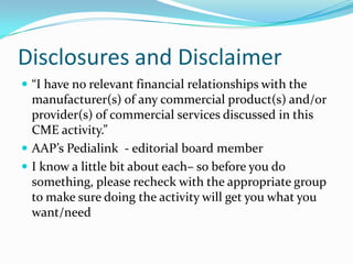 Disclosures and Disclaimer
 “I have no relevant financial relationships with the

manufacturer(s) of any commercial product(s) and/or
provider(s) of commercial services discussed in this
CME activity.”
 AAP’s Pedialink - editorial board member
 I know a little bit about each– so before you do
something, please recheck with the appropriate group
to make sure doing the activity will get you what you
want/need

 
