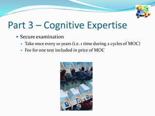 Part 3 – Cognitive Expertise
 Secure examination



Take once every 10 years (i.e. 1 time during 2 cycles of MOC)
Fee for one test included in price of MOC

 