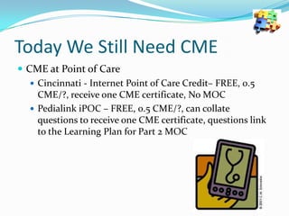 Today We Still Need CME
 CME at Point of Care
 Cincinnati - Internet Point of Care Credit– FREE, 0.5
CME/?, receive one CME certificate, No MOC
 Pedialink iPOC – FREE, 0.5 CME/?, can collate
questions to receive one CME certificate, questions link
to the Learning Plan for Part 2 MOC

 