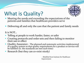 What is Quality?
 Meeting the needs and exceeding the expectations of the

patients and families that healthcare providers serve

 Delivering all and only the care that the patient and family needs

It is NOT…
 Telling at people to work harder, faster, or safer
 Creating protocols and order sets and then failing to monitor
their use or effect
 Quality Assurance - The planned and systematic activities implemented
in a quality system so that quality requirements for a product or service will
be fulfilled (ie. the standards are met each time)

 Research (but they can co-exist nicely)
- Modified from Institute for Healthcare
Improvement

 