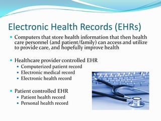 Electronic Health Records (EHRs)
 Computers that store health information that then health

care personnel (and patient/family) can access and utilize
to provide care, and hopefully improve health

 Healthcare provider controlled EHR
 Computerized patient record
 Electronic medical record
 Electronic health record
 Patient controlled EHR
 Patient health record
 Personal health record

 