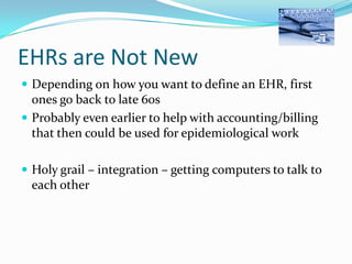 EHRs are Not New
 Depending on how you want to define an EHR, first

ones go back to late 60s
 Probably even earlier to help with accounting/billing
that then could be used for epidemiological work
 Holy grail – integration – getting computers to talk to

each other

 