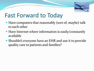 Fast Forward to Today
 Have computers that reasonably (sort of, maybe) talk

to each other
 Have Internet where information is easily/constantly
available
 Shouldn’t everyone have an EHR and use it to provide
quality care to patients and families?

 