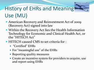 History of EHRs and Meaningful
Use (MU)
 American Recovery and Reinvestment Act of 2009

(Recovery Act) signed into law
 Within the Recovery Act lies the Health Information
Technology for Economic and Clinical Health Act, or
the "HITECH Act”
 HITECH caused CMS to set criteria for :
 “Certified” EHRs
 For “meaningful use” of the EHRs
 Reporting quality measures
 Create an incentive system for providers to acquire, use

and report using EHRs

 