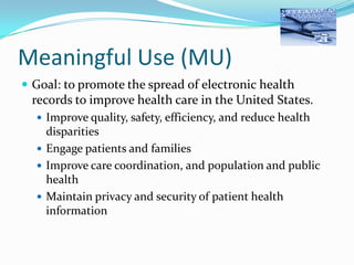 Meaningful Use (MU)
 Goal: to promote the spread of electronic health

records to improve health care in the United States.
 Improve quality, safety, efficiency, and reduce health

disparities
 Engage patients and families
 Improve care coordination, and population and public
health
 Maintain privacy and security of patient health
information

 